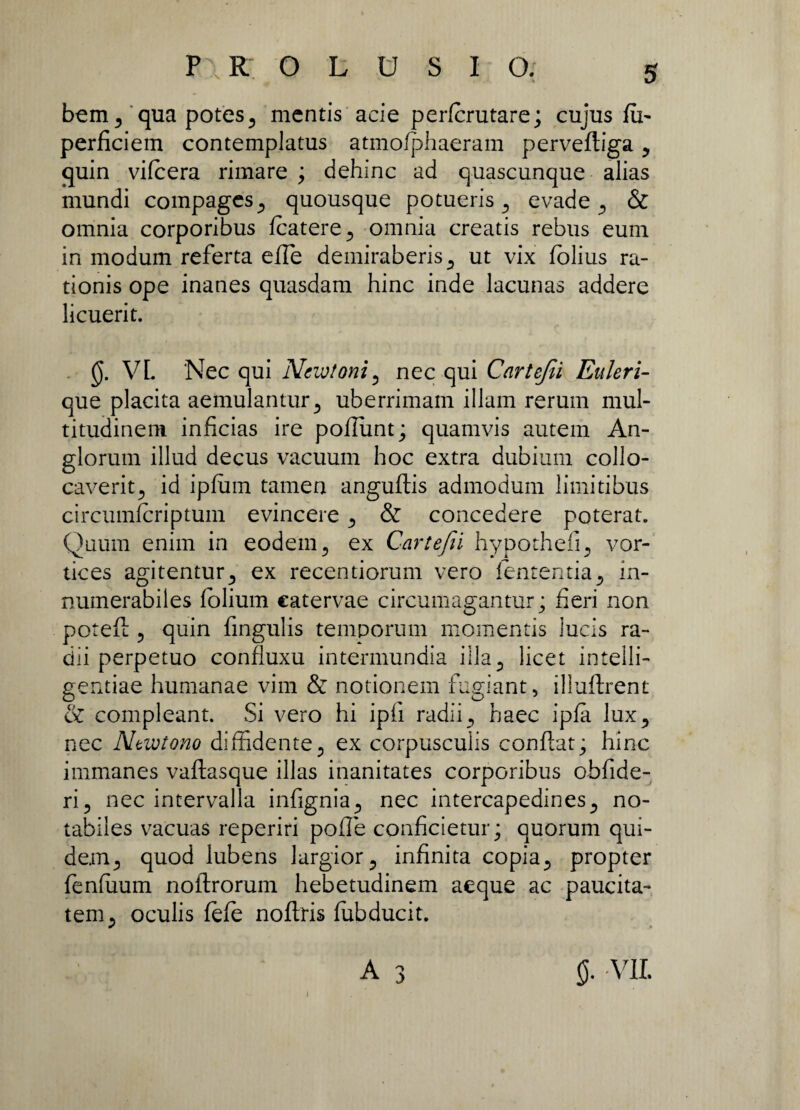 bem 3 qua potes 3 mentis acie perforutare; cujus fu- perficiem contemplatus atmofphaeram pervefliga, quin vifoera rimare ; dehinc ad quascunque alias mundi compages,, quousque potueris., evade., & omnia corporibus foatere, omnia creatis rebus eum in modum referta efTe demiraberis s ut vix folius ra¬ tionis ope inanes quasdam hinc inde lacunas addere licuerit. §. VL Nec qui Ncwtoni 5 nec qui Cartefii Euleri- que placita aemulantur5 uberrimam illam rerum mul¬ titudinem inficias ire poliunt; quamvis autem An- glorum illud decus vacuum hoc extra dubium collo¬ caverit ? id ipfum tamen anguflis admodum limitibus circumfcriptum evincere , & concedere poterat. Quum enim in eodem , ex Cartefii hypotheiQ vor¬ tices agitentur^ ex recentiorum vero lententia in¬ numerabiles folium catervae circumagantur; fieri non potefl ? quin fingulis temporum momentis lucis ra¬ dii perpetuo confluxu intermundia illa^ licet intelli- gentiae humanae vim & notionem fugiant, illuftrent & compleant. Si vero hi ipii radii , haec ipfa lux5 nec Ntwtono diffidente, ex corpusculis conflat; hinc immanes vaftasque illas inanitates corporibus obfide- ri, nec intervalla infignianec intercapedinesy no¬ tabiles vacuas reperiri pofTe conficietur; quorum qui¬ dem., quod lubens largior 5 infinita copia5 propter fenfuum noftrorum hebetudinem aeque ac paucita¬ tem j oculis fofo noftris ffibducit.