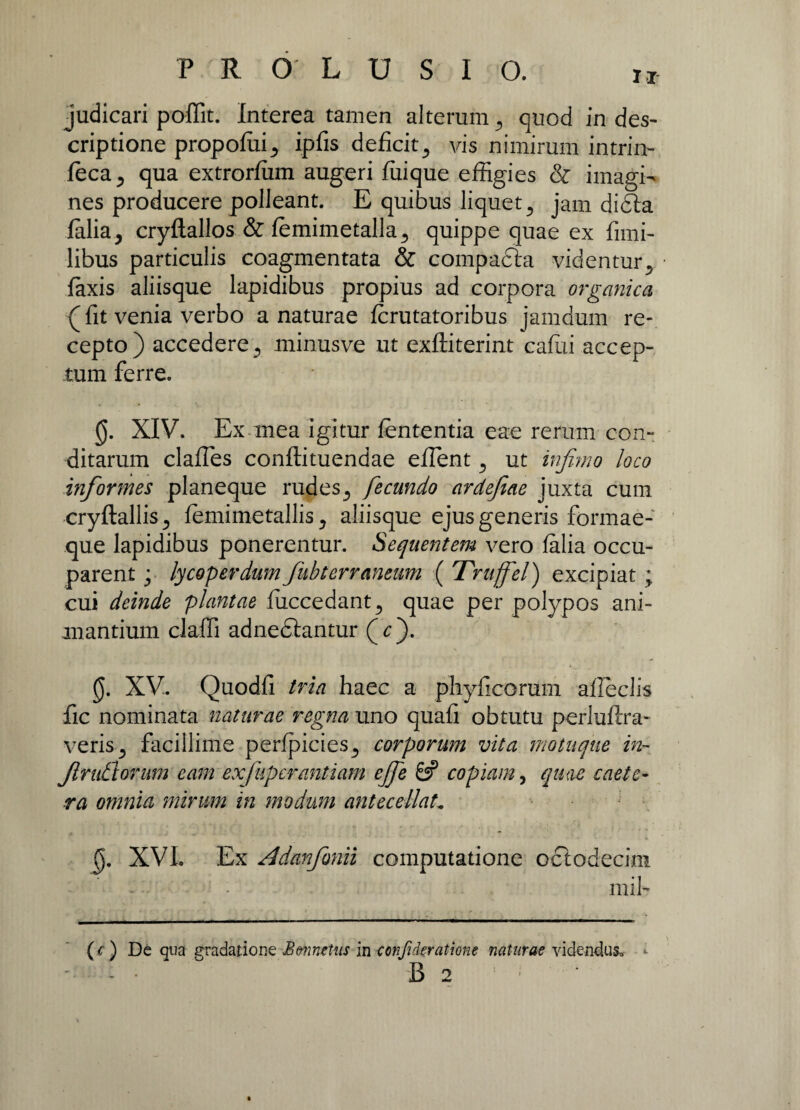 judicari poffit. Interea tamen alterum quod in des¬ criptione propofuij ipfis deficit,, vis nimirum intrin- feca^ qua extrorfum augeri ffiique effigies & imagi¬ nes producere polleant. E quibus liquet 3 jam di<Sta Ialia5 cryftallos & lemimetalla., quippe quae ex fimi- libus particulis coagmentata & compafta videntury faxis aliisque lapidibus propius ad corpora organica (fit venia verbo a naturae fcrutatoribus jamdum re¬ cepto) accedere 5 minusve ut exftiterint caffii accep¬ tum ferre. 0. XIV. Ex mea igitur lententia eae rerum con¬ ditarum clafles conftituendae eilent ^ ut infimo loco informes planeque rudes fecundo ardefiae juxta cum cryftallisj femimetallis y aliisque ejus generis formae¬ que lapidibus ponerentur. Sequentem vero falia occu¬ parent ; lycoperdum fiubterrmeum ( Truffel) excipiat ; cui deinde plantae fuccedant., quae per polypos ani¬ mantium claffi adnedlantur (c). 0. XV. Quodfi tria haec a phyficormn affcclis fic nominata naturae regna uno quafi obtutu perluftra- veris 5 facillime perfpicies^ corporum vita motuque in¬ finitiorum eam exfupcrantiam ejfe 6? copiam, quae caete- ra omnia mirum in modum antecellat. 0. XVI. Ex Adanfimii computatione oclodecini - • mil- (c) De qua gradatione Bvnnetus inconfideratione naturae videndus, 'ii 2