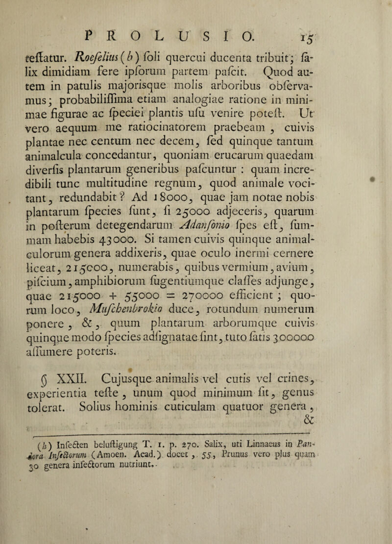 reflatur. Roefelius(b) foli quercui ducenta tribuit; fa- lix dimidiam fere ipforum partem pafcit. Quod au¬ tem in patulis majorisque molis arboribus obferva- mus; probabiliffima etiam analogiae ratione in mini¬ mae figurae ac fpeciei plantis ufu venire poteft. Ut vero aequum me ratiocinatorem praebeam cuivis plantae nec centum nec decem ., fed quinque tantum animalcula concedantur, quoniam erucarum quaedam diverfis plantarum generibus pafcuntur : quam incre¬ dibili tunc multitudine regnum., quod animale voci¬ tant^ redundabit? Ad jBooo., quae jam notae nobis plantarum fpecies funt., fi 25000 adjeceris 5 quarum in poflerum detegendarum Adanfomo fpes eft., fum- mam habebis 43000. Si tamen cuivis quinque animal- culorum genera addixeris., quae oculo inermi cernere liceat 215000., numerabis., quibus vermium ,, avium 5 pifcium ., amphibiorum fugentiumque claffes adjunge ^ quae 215000 + 55000 = 270000 efficient ; quo¬ rum loco ., Mufcbenbrokio duce., rotundum numerum ponere y & quum plantarum arborumque cuivis. quinque modo fpecies adfignatae fint^ .tuto fatis 300000 aflumere poteris. (j XXII. Cujusque animalis vel cutis vel crines., experientia tefte 5 unum quod minimum fit., genus tolerat. Solius hominis cuticulam quatuor genera 5 (h) Infe&en beluftigung T. r. p. 270. Salix, uti Linnaeus in Pan¬ dora InfeStorum (Amoen. Acad.). docet 55, Prunus vero plus quam 30 genera infe&orum nutriunt. •