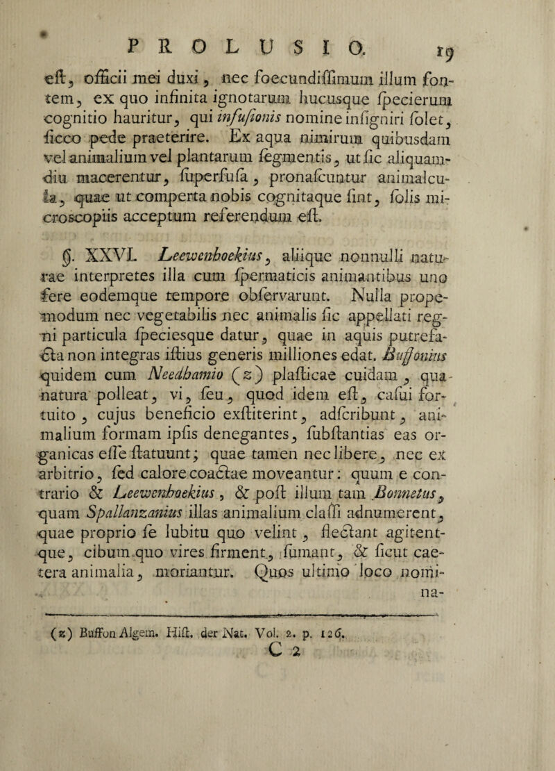 eft, officii mei duxi , nec foecundiffimum illum fon¬ tem, ex quo infinita ignotarum hucusque fpecierum cognitio hauritur, qui infufionis nomine infigniri telet, ficco pede praeterire. Ex aqua nimirum quibusdam vel animalium vel plantarum tegmentis, utfic aliquam¬ diu macerentur, teperfufa, pronateuntur animalem k, quae ut comperta nobis cognitaque fint, telis mi- croscopiis acceptum referendum efl. 0. XXVL Leewcnboekius, aliique nonnulli natu¬ rae interpretes illa cum fpermaticis animantibus uno fere eodemque tempore obtervarunt. Nulla prope- modum nec vegetabilis nec animalis fic appellati reg¬ ni particula fpeciesque datur, quae in aquis putrefa- £la non integras iftius generis milliones edat. Bufjonms quidem cum Needhamio (£) plaflicae cuidam , qua natura polleat, vi, teu, quod idem efl, cafiii for¬ tuito , cujus beneficio exfliterint, adteribunt, ani¬ malium formam ipfis denegantes, fubflantias eas or¬ ganicas effe flatuunt; quae tamen nec libere, nec ex arbitrio, tedcalorecoadlae moveantur: quum e con- J J. trario & Leewcnhoekius , & poft illum tam Bonnetus, quam Spallanzanius illas animalium claffi adnumerent, quae proprio te lubitu quo velint , fleclant agitent- que, cibum quo vires firment, ifiimant, & ficut cae- cera animalia, moriantur. Quos ultimo loco nomi- n a- (2) BuffonAkem. Hift, der Nat. Vol. &. p. 126.