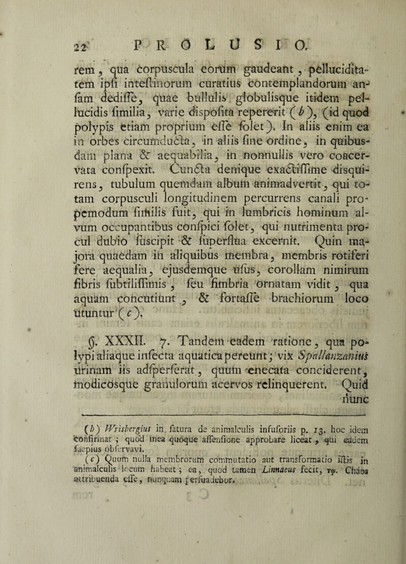 rem ,, qua corpuscula eorum gaudeant, pellucidita- tem ipfi inteftinorum curatius contemplandorum an- fam dedide, quae bullulis globulisque itidem pel¬ lucidis dmilia., varie dispofita repererit (£), (id quod polypis etiam proprium ede fbiet). In aliis enim ea in orbes circum dubiaIn aliis fine ordine^ in quibus¬ dam plana & aequabilia s in nonnullis vero coacer¬ vata confpexit. Cunila denique exadiiffime disqui¬ rens , tubulum quemdam album animadvertit, qui to¬ tam corpusculi longitudinem percurrens canali pro- pcmodum firhilis fuit, qui in lumbricis hominum al¬ vum occupantibus confpici folet, qui nutrimenta pn> cui dubio fuscipit & fuperdua excernit. Quin ma¬ jora quaedam in aliquibus membra , membris rotiferi fere aequalia., ejusdemque ulus, corollam nimirum fibris fiibtiiiffimis , feu fimbria Ornatam vidit , qua aquam concutiunt , & fortafle brachiorum loco Utuntur (c), 0. XXXII. 7. Tandem eadem ratione, qua po¬ lypi aliaque infecta aquaticapereunt; vix Spallanzanius Urinam iis adfperferat , quuin enecata conciderent, modicosque granulorum acervos relinquerent. Quid nunc (/;) PVrisbergius in fatura de animalculis infuforiis p. 13. hoc idem Vohfirmac ; quod mea qu6que aflenlione approbare liceat , qui eadem ifaepius obfervavh (c) Quum nulla membrorum commutatio aut transformatio illis in animalculis Ircum habeat; ea, quod tamen Lirmaeus fecit, rcp. Chaos attribuenda eHe, nunquam ferfuadebor.