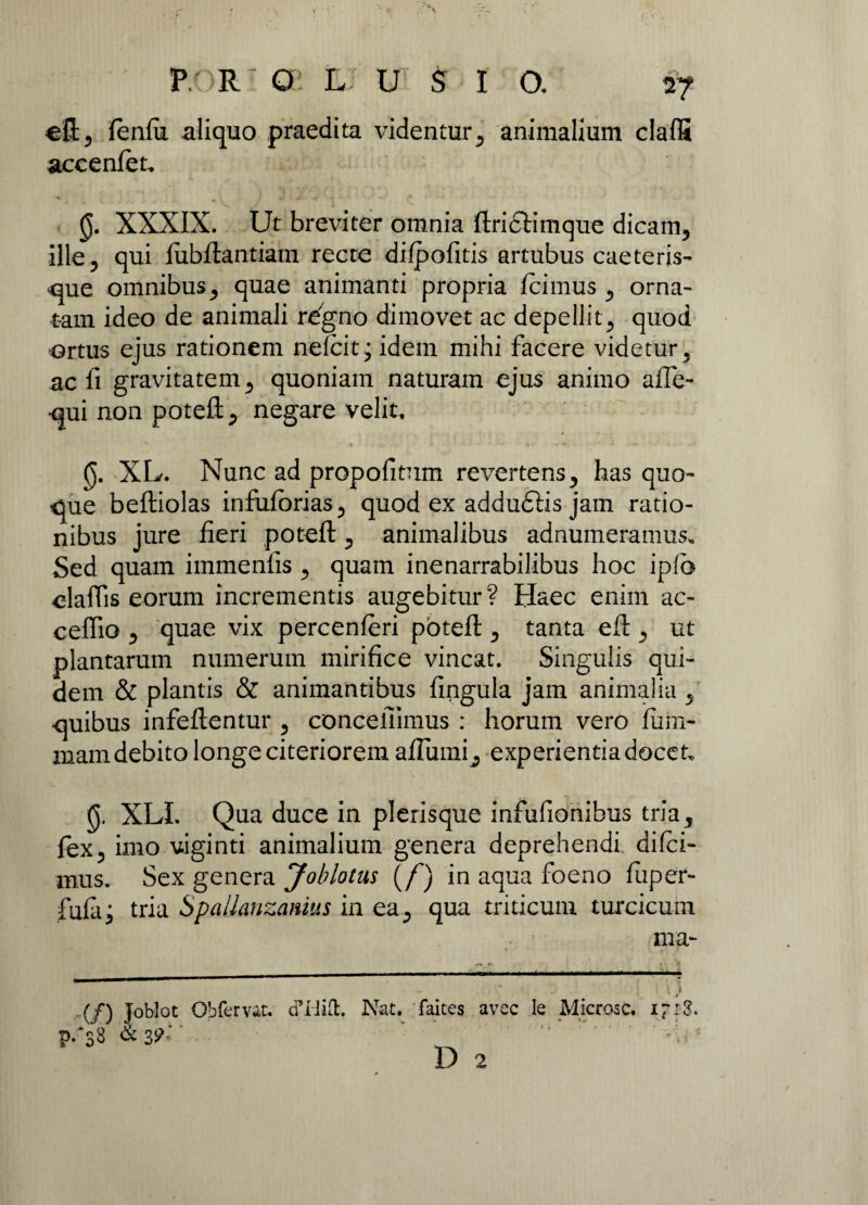 efl, fenfii aliquo praedita videntur, animalium claffi accenfeu 0. XXXIX. Ut breviter omnia ftridtimque dicam, ille, qui fubftantiam recte difpofitis artubus caeteris- que omnibus, quae animanti propria Icimus , orna¬ tam ideo de animali regno dimovet ac depellit, quod ortus ejus rationem nefcit; idem mihi facere videtur, ac fi gravitatem, quoniam naturam ejus animo afle- -qui non potefl, negare velit. 0. XL. Nunc ad propofitum revertens, has quo¬ que beftiolas infufbrias, quod ex addudlis jam ratio¬ nibus jure fieri potefl, animalibus adnumeramus. Sed quam immenfis , quam inenarrabilibus hoc iplo elaflis eorum incrementis augebitur? Haec enim ac- ceffio , quae vix percenferi potefl:, tanta eft , ut plantarum numerum mirifice vincat. Singulis qui¬ dem & plantis & animantibus fingula jam animalia , quibus infeftentur , concefiimus : horum vero fiifri- mam debito longe citeriorem aflumi^ experientia docet. 0. XLI. Qua duce in plerisque infufionibus tria, fex, imo viginti animalium genera deprehendi difci- mus. Sex genera Joblotus (/) in aqua foeno fuper- fufaj tria Spallanzamus in ea, qua triticum turcicum ma- (f) Toblot Obfervac. cPHift. Nat. faites avec le Microsc. i~i3. p/38 & 39'- .• D 2