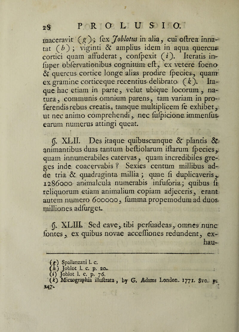 maceravit- (g )/; fex Joblotus in alia, cui oftrea inna¬ tat (/0; viginti & amplius idem in aqua quercus cortici quam affuderat 5 confpexit (z). Iteratis in- fiiper obfervationibus cognitum eftex vetere foena & quercus cortice longe alias prodire fpecies^ quam ex gramine cortice que recentius delibrato^ ( k ). Ita¬ que hac etiam in parte 5 velut ubique locorum y na¬ tura^ communis omnium parens5 tam variam in pro¬ ferendis rebus creatis., tamque multiplicem fe exhibet y ut nec animo comprehendi y nec fufpicione immenfiis earum numerus attingi queat. §. XLII. Des itaque quibuscunque Sc plantis & animantibus duas tantum beftiolarum iftarum fpecies^. quam innumerabiles catervas ^ quam incredibiles gre¬ ges inde coacervabis ? Sexies centum millibus ad¬ de tria & quadraginta millia; quae fi duplicaveris y 1286000 animalcula numerabis infuforia.; quibus fi. reliquorum etiam animalium copiam adjeceris y erant autem numero 600000.,. fumma propemodum ad. d.uos> milliones. adfurget. (J. XLIII. Sed cavey tibi perfuadeas ,. omnes nunc* fontes., ex quibus novae acceffiones redundent., ex- hau- (s) Spallanzani I. c. ( /;) Joblot J.. c. p. 20. (i) Joblot 1. c. p. 76. (k) Miciographia illuftrata, by G. Adams Londem 1771. gvo.. pj.