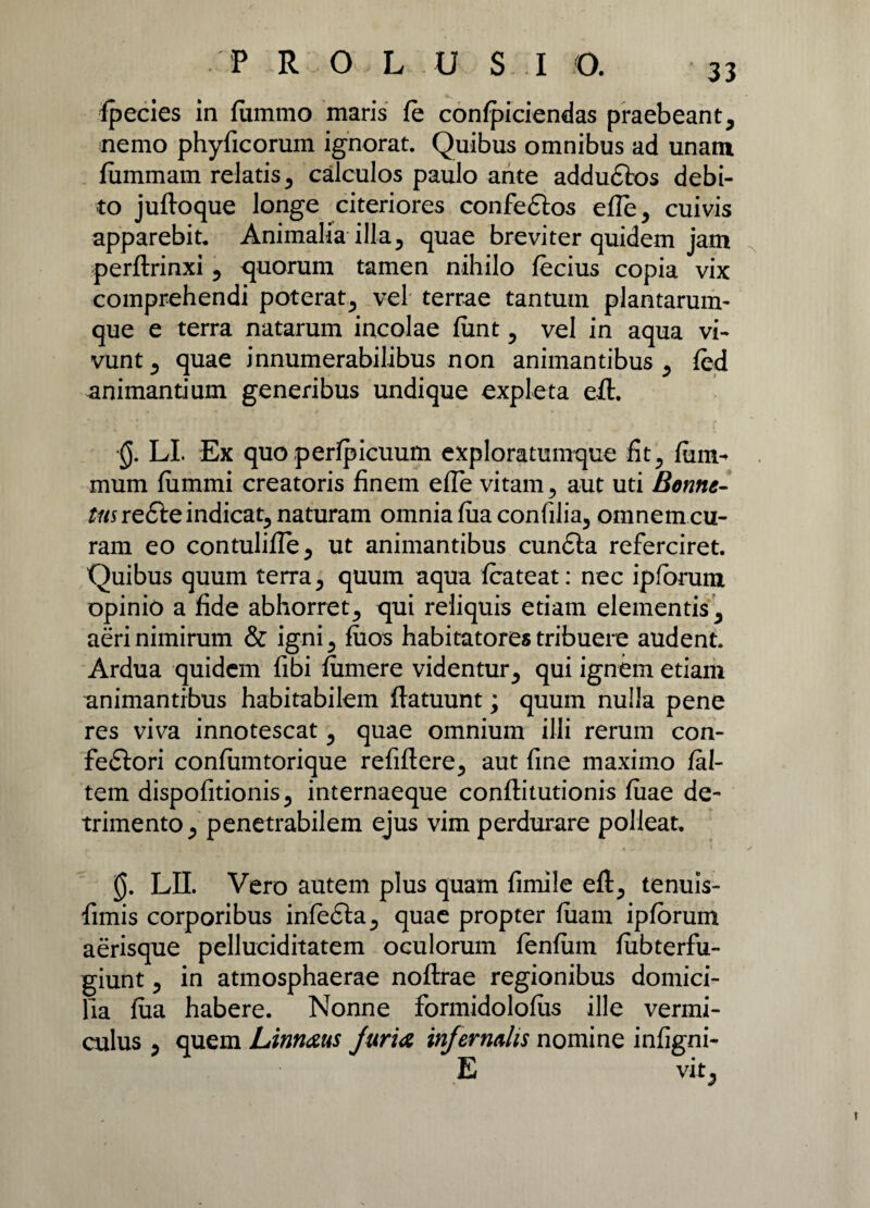 fpecies in fummo maris fe confpiciendas praebeant, nemo phyficorum ignorat. Quibus omnibus ad unam fummam relatis, calculos paulo ante addu£k>s debi¬ to juftoque longe citeriores confeftos efle, cuivis apparebit. Animalia illa, quae breviter quidem jam perflrinxi, quorum tamen nihilo fecius copia vix comprehendi poterat, vel terrae tantum plantarum¬ que e terra natarum incolae funt, vel in aqua vi¬ vunt , quae innumerabilibus non animantibus , fed animantium generibus undique expleta eft. 0. LI. Ex quo perlpicuum exploratumque fit, fiim- mum fiimmi creatoris finem effe vitam, aut uti Bonne- J/nre&e indicat, naturam omnia fiiaconfilia, omnem cu¬ ram eo contulifle, ut animantibus cundla referciret. Quibus quum terra, quum aqua fcateat: nec ipforum opinio a fide abhorret, qui reliquis etiam elementis, aeri nimirum & igni, fuos habitatores tribuere audent. Ardua quidem fibi fumere videntur, qui ignem etiam animantibus habitabilem flatuunt; quum nulla pene res viva innotescat, quae omnium illi rerum con- feftori confumtorique refiftere, aut fine maximo fal- tem dispofitionis, internaeque conflitutionis fiiae de¬ trimento, penetrabilem ejus vim perdurare polleat» 0. LII. Vero autem plus quam fimile eft, tenuis- fimis corporibus infedta, quae propter fiiam ipforum aerisque pelluciditatem oculorum fenfum fiibterfu- giunt, in atmosphaerae noftrae regionibus domici¬ lia fua habere. Nonne formidolofus ille vermi¬ culus , quem Linn&us furia infernalis nomine infigni- E vit,