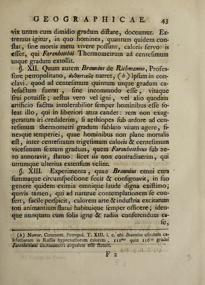 vix unum cum dimidio gradum diflare, doceamur. Ex¬ tremus igiturin quo homines, quantum quidem con¬ flat, line mortis metu vivere poffiint, caloris fervor is effiet, qui Farenbeitbii Thermometrum ad centefimum usque gradum extollit. 0. XII. Quum autem Bramitis de Ricbmanno, Profes- fbre petropolitano, dvbunimg narret, ipfiimin con¬ clavi, quod ad centefimum quintum usque gradum ca- lefaftum fuerat, fine incommodo e ile , vitaque frui potuifle; aeflus vero vel igni, vel alio quodam artificio fadtus intolerabilior femper hominibus efle fb- leat illo, qui in liberiori aura candet: rem non exag¬ geratum iri crediderim, fi aethiopes fiib ardore ad cen¬ tefimum thermometri gradum fublato vitam agere, fi- nesque temperiei, quae hominibus non plane mortalis eft, inter centefimum trigefimum caloris & centefimum vicefimum fextum gradum , quem Farenbeithms fiib ze- ro annotavit, fla tuo: licet iis non contradixerim, qui utrumque ulterius extenfum velint. 0. XIII. Experimenta, quae Braunius omni cura lummaque circumfpedlione fecit & confignavit, in fuo genere quidem eximia omnique laude digna exiflimo; quivis tamen, qui ad naturae contemplationem fe con¬ fert, facile perfpicit, calorem arte & induflria excitatum toti animantium flatui habituique femper officere; ideo- que nunquam cum folis igne & radiis conferendum es- (h) Novor. Comment. Petropol. T, XIIJ. 1. c. ubi Braunius ufitatum ca- lefattorum in Ruffia hypocauftorura calorem , na100 quin n<5t0 gradui faunheifmni thermometri aequalem elfe ttafutf.