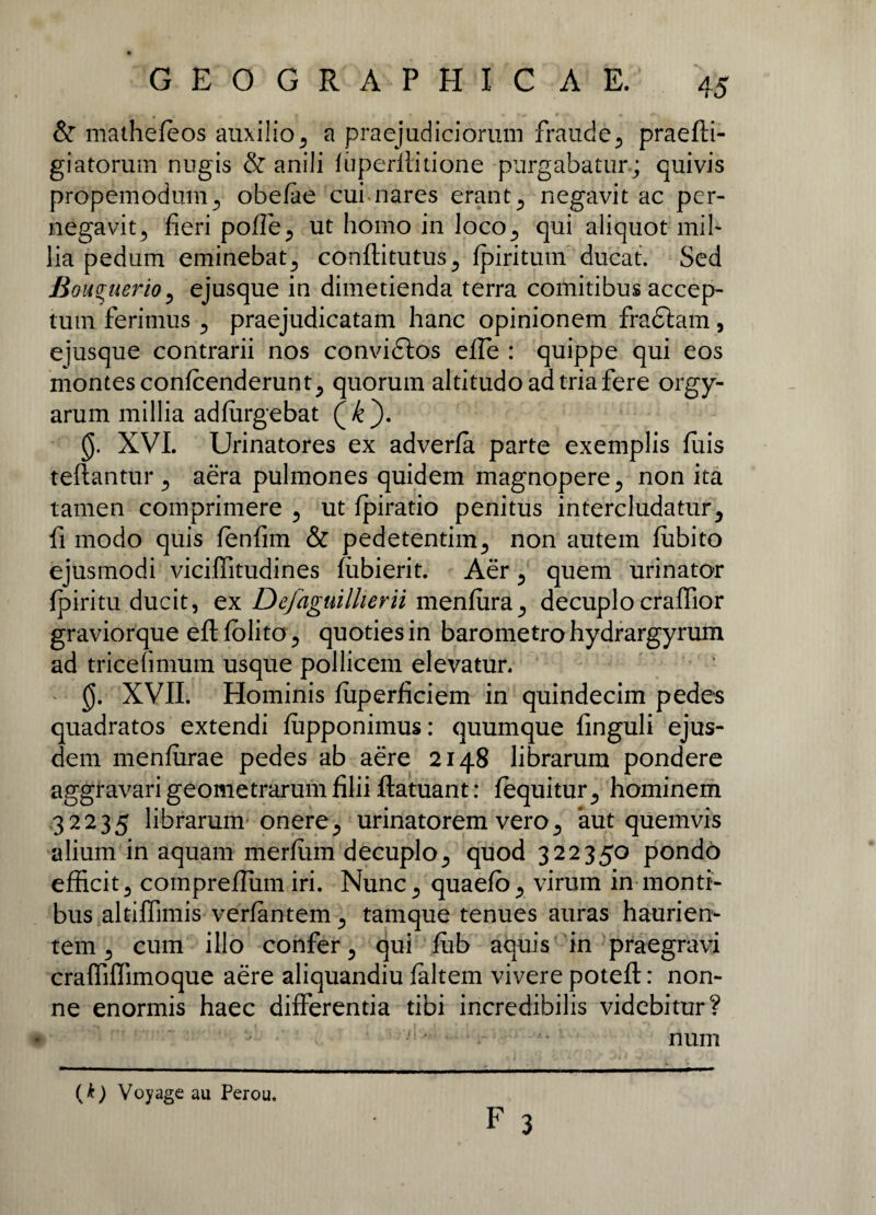 & mathefeos auxilio5 a praejudiciorum fraude., praefti- giatorum nugis & anili luperilitione purgabatur; quivis propemodum., obefae cui nares erant 5 negavit ac per- negavitj fieri pofle^ ut homo in loco,, qui aliquot mil- lia pedum eminebat^ conftitutus ^ (piritum ducat. Sed Bouguerio, ejusque in dimetienda terra comitibus accep¬ tum ferimus 5 praejudicatam hanc opinionem fraftam, ejusque contrarii nos convi6ios efle : quippe qui eos montes confcenderunt^ quorum altitudo ad tria fere orgy- arum millia adfurgebat (k). 0. XVI. Urinatores ex adverfa parte exemplis fuis teftantur y aera pulmones quidem magnopere 5 non ita tamen comprimere 5 ut (piratio penitus intercludatury fi modo quis fenfim & pedetentim., non autem fiibito ejusmodi viciflitudines fiibierit. Aer 5 quem urinator {piritu ducit, ex Defaguillierii men(ura_, decuplocraffior graviorque efl: (olito ? quoties in barometro hydrargyrum ad tricefimum usque pollicem elevatur. 0. XVII. Hominis (uperficiem in quindecim pedes quadratos extendi (upponimus: quumque finguli ejus¬ dem menfurae pedes ab aere 2148 librarum pondere aggravari geometrarum filii ftatuant: (equitur ^ hominem 32235 librarum onere., urinatorem vero5 aut quemvis alium in aquam merfum decuplo., quod 322350 pondo efficit3 compreflum iri. Nunc ^ quaeib., virum in monti¬ bus altiffimis verfantem 5 tamque tenues auras haurien¬ tem 5 cum illo confer 5 qui fub aquis in praegravi craffiffimoque aere aliquandiu (altem vivere potefl:: non¬ ne enormis haec differentia tibi incredibilis videbitur? num F 3 (k) Voyage au Perou.