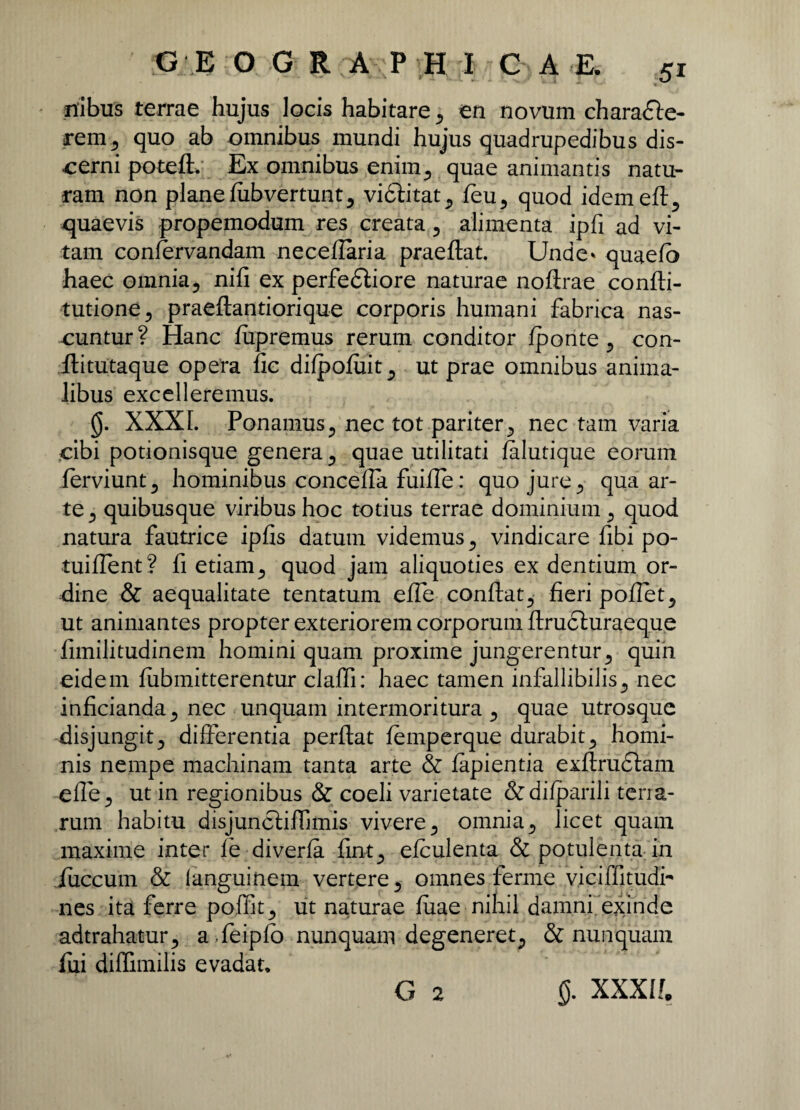 nibus terrae hujus locis habitare, en novum charadle- rem, quo ab omnibus mundi hujus quadrupedibus dis¬ cerni potefl. Ex omnibus enim, quae animantis natu¬ ram non plane fiib vertunt, vidlitat, feu, quod idemefl, quaevis propemodum res creata , alimenta ipfi ad vi¬ tam confervandam neceflaria praeflat. Unde* quaefo haec omnia5 nifi ex perfedliore naturae noflrae confli- tutione, praeflantiorique corporis humani fabrica nas¬ cuntur? Hanc fupremus rerum conditor fponte , con- flitutaque opera lic difpofiiit, ut prae omnibus anima¬ libus excelleremus. XXXL Ponamus3 nec tot pariter^ nec tam varia cibi potionisque genera 3 quae utilitati falutique eorum ferviunt, hominibus concefla fuiffe: quo jure 3 qua ar¬ te 3 quibusque viribus hoc totius terrae dominium 3 quod natura fautrice ipfis datum videmus 3 vindicare fibi po- tuiffent? fi etiam 3 quod jam aliquoties ex dentium or¬ dine & aequalitate tentatum effe conflat, fieri poffet, ut animantes propter exteriorem corporum flrudluraeque fimilitudinem homini quam proxime jungerentur, quin eidem fubmitterentur claffi: haec tamen infallibilis, nec inficianda, nec unquam intermoritura , quae utrosque disjungit, differentia perflat femperque durabit, homi¬ nis nempe machinam tanta arte & fapientia exflrudlam effe, ut in regionibus & coeli varietate &difparili terra¬ rum habitu disjuncliffimis vivere, omnia, licet quam maxime inter fe diverfa fint, efculenta & potulenta in iuccum & languinem vertere, omnes ferme viciffitudh nes ita ferre poffit, ut naturae fuae-nin.il damni exinde adtrahatur, a.feipfo nunquam degeneret, & nunquam fui diflimilis evadat, G 2 g. XXXI!.