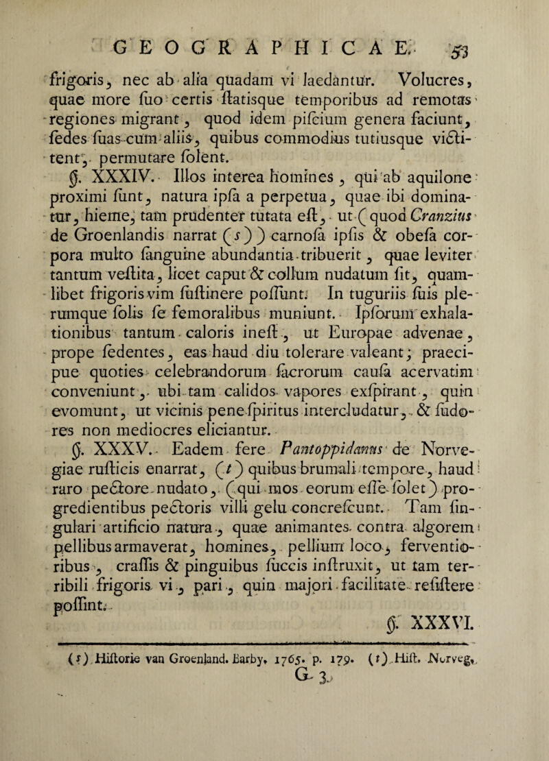 GEOGRAPHICA E, & frigoris, nec ab alia quadam vi laedantur. Volucres, quae more fiio certis flatisque temporibus ad remotas* regiones migrant , quod idem pifcium genera faciunt, fedes luas-cum aliis, quibus commodius tutiusque vidti- tenr,- permutare lolent. 0. XXXIV.- Illos interea homines , qui ab aquilone ' proximi fimt, natura ipfa a perpetua, quae ibi domina¬ tur, hieme, tam prudenter tutata eft, ut ( quod Cranzius • de Groenlandis narrat ( s ) ) carnofa ipfis & obefa cor¬ pora multo langutne abundantia-tribuerit, quae leviter tantum veftita, licet caput & collum nudatum fit, quam¬ libet frigoris vim fiiftinere podunti In tuguriis ftus ple¬ rumque fblis fe femoralibus muniunt. Ipfarum exhala¬ tionibus tantum ■ caloris ineff, ut Europae advenae, prope fedentes, eas haud diu tolerare valeant; praeci¬ pue quoties celebrandorum facrorum caula acervatim' conveniunt ,, ubi tam calidos vapores exfpirant , quin1 evomunt, ut vicinis peneipiritus intercludatur,., & ludo» res non mediocres eliciantur. 0. XXXV.- Eadem fere Pantoppidanns ■ de Norve- giae rufticis enarrat, (/) quibus brumali-tempore, haud! raro pediore. nudato, ( qui mos eorum efiedolet) pro- - gredientibus pectoris villi gelu concrefcunt. - Tam An¬ gulari artificio natura , quae animantes, contra algorem* pellibus armaverat, homines, pellium loco3 fervendo— ribus , craflis & pinguibus fuccis inftruxit, ut tam ter¬ ribili - frigoris, vipariquin majori. facilitate - refillere ‘ poflint.. §: XXXVI. ■ --- - ■ --! - r - - - — — - - - —--—.. ---.r~ ~ ' (O-Hiftorie van Groenjand. iiarby* 1765. p. 179. (t)diift. JMorvtg,, g-3. /