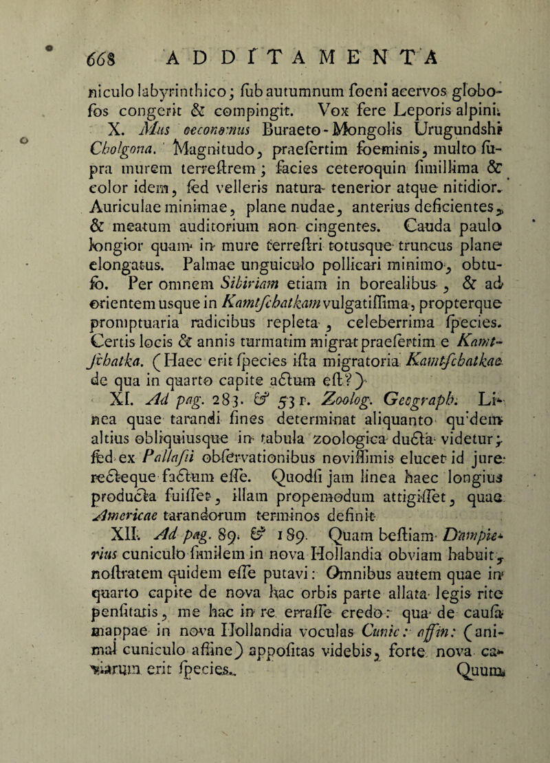 niculo labyrinthico; fiib autumnum focni acervos globo- fos congerit & compingit. Vox fere Leporis alpini; X. Mas eecommus Buraeto-Mongolis Urugundshp Cbolgona. ' Magnitudo ^ praefertim fbeminis5 multo fii- pra murem terreftrem; facies ceteroquin fimillima & color idem ? fed velleris natura- tenerior atque nitidior. Auriculae minimae5 plane nudae., anterius deficientes> & meatum auditorium non cingentes. Cauda paulo longior quam in mure terreftri totusque truncus plane elongatus. Palmae unguiculo pollicari minimo^ obtu- fb. Per omnem Sibiriam etiam in borealibus ^ & ad orientem usque in KamtfcbatkamvulgdLtiNimZ) propterque promptuaria radicibus repleta 5 celeberrima fpecies. Certis locis <5t annis turniatim migrat praefertim e Kamt- fcbatka. (Haec eritfpecies ifta migratoria Kamtfchatkaz de qua in quarto capite a£lum eft?) XI. Ad pag. 283. 53 r. Zaolog. Geograpb. Li¬ nea quae tarandi fines determinat aliquanto qu:den> altius obliquiusque in tabula zoologica du£ta videtur> fed ex Pallafii obfervationibus novifiimis elucet: id jure: redfeque fa£ium efle. Quodfi jam linea haec longius producta fuifierillam propemodum attigifiet^ quae: Amcricae tara n dor um terminos defink- XII* Ad pag. 89* 8^ 189. Quam beftiam- Dftmpie* rius cuniculo fimilem in nova Hollandia obviam habuit^ noftratem quidem efie putavi: Omnibus autem quae in quarto capite de nova hac orbis parte allata- legis rite penfitaris5 me hac in re errafle credo: qua* de caufa* mappae in nova Hollandia voculas Cunic: affin: (ani¬ mal cuniculo affine) appofitas videbis5 forte nova ea* piarum erit /pedes., Quum»