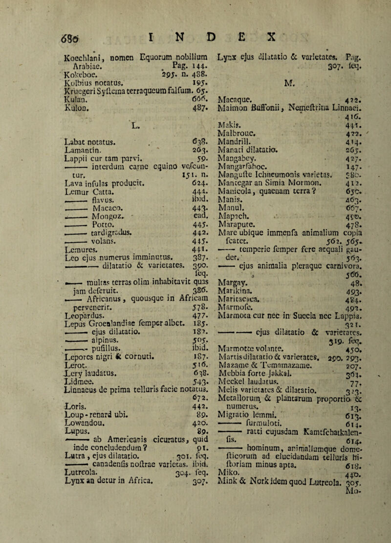 Koechlani, nomen Equorum nobilium Arabiae. . Pag. 144- Kokeboe. 29 j. n. 488. Lynx ejus dilatatio & varietates. Pag. 307. ieq. Kolbius notatus. 195. M. Kruegeri SyUcma terraqueum falfum. 65. Kulan. 600. Maca que. 422. Kuloa. 487. Maimon Buffonii, Nemeftrina Linnaei. 416. L. Makis. 4+i. Malbrouc. 422.  Labat notatus. 638. Mandrill. 4M. Lamaotin. 263. Manati dilatatio. 267. Lappii cur tam parvi. „ 59* Mangabey. 427. •- interdum carne equino vefcun- Mangarfahoc. 147- tur. 151. n. Mangufte Ichneumonis varietas. 8 80. Lava infulas producit. 624. Mantegar an Simia Mormon. 412. Lemur Catta. 444. Manicola, quaenam terra? 6jC. --- flavus. ibid. Manis. 463. .-- M a caco. 443. Manui. 66 7. --■ Mongoz. ead. Mapach. 49©. .-Potto. 445. Marapute. 478. --tardigradus. 442. Mare ubique immenfa animalium copia .-- volans. 445. fcatet. 562. 5<55- Lemures. 44 *• Leo ejus numerus imminutus. 387. —-dilatatio & varietates. 390. feq. — multas terras olirn inhabitavit quas jam deferuit. 38(5. •i-- Africanus, quousque in Africam 5 78. 47 7. 185- 18?. J°5* ibid. 187. 5 id. 6^8. 543- pervenerir. Leopardus. Lepus Groenlandiae femper albet. .-- ejus dilatatio. » — alpinus. .-- pulillus. Lepores nigri k cornuti. Lerot. Xer.y laudatus. Lidmee. Linnaeus de prima telluris facie notatus. 672. Loris. Loup - renard ubi. Lowandou. Lupus. — ■ • ab Americanis cicuratus. « der.' 563. •- ejus animalia pleraque carnivora. s J (5(5. Margay. 48. Marikina. 493. Maritacaca. 484. Marmofe. 492. Marmota cur nec in Suecia nec Lappia. 321. —— ejus dilatatio & varietates. 319. feq. 450. 290. 293. 207. 3^4* 77* 3+3- inde concludendum? Lutra , ejus dilatatio. 301 «-- canadenfis nodrae varietas. Lutreola. 304. Lynx an detur in Africa. 442. 89. 420. 89. quid DI. ieq. ibid. feq. 307* Marmotte volante. Martis dilatatio & varietates. Mazame & Temamazame. Mebbia forte Jakkal. Meckel laudatus. Melis varietates & dilatatio. 3. Metallorum, 6c plantarum proportio & numerus/ » 13. Migratio lemmi. 613. —— furmuloti. 614. —- raiti cujusdam Kamtfchatkalen- fis* , . 614. ■■ hominum, animaliumque dome- ilicorurn ad elucidandam telluris bi- lloriam minus apta. <513. Miko. 440. Mink& Nork idem quod Lutreola. 305. Alo-