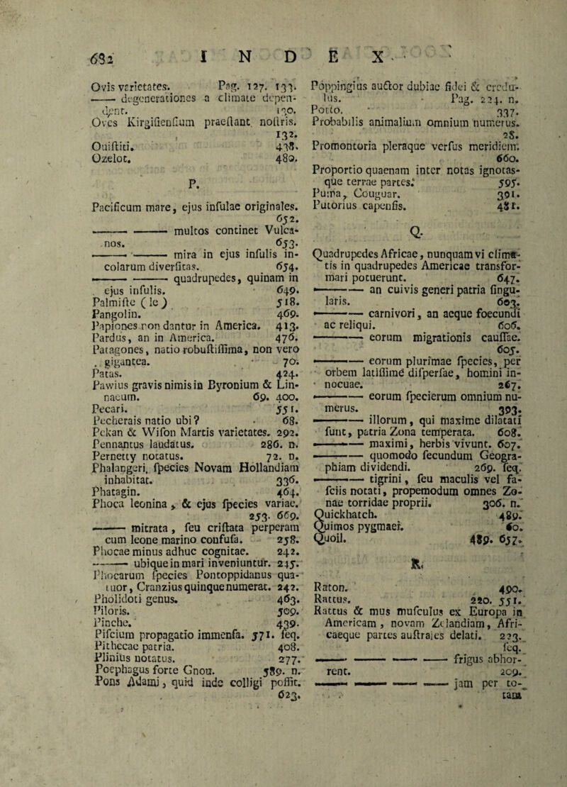 Ovis vrrictates1. Pag. 127. 133* -degenerationes a climate depen¬ dent. no. Oves KirgifienCum praedant, noflris. 132. Ouifliti. 43^« Ozelot. 480. P. Pacificum mare, ejus infulae originales. 652. --multos continet Vulca- nos. 653. -. •.- ,-nira in ejus infulis in¬ colarum diverfkas. 654. --- quadrupedes, quinam in . ejus infulis. 649. Palmi fle (le) Ji8. Pangolin. ^ 4<jP. Papiones ron dantur in America. 413. Pardus, an in America. 476. Patagones, natio robufliffima, non vero . gigantea. , • ~ 70. Patas. 424.-' Pawius gravisnimisin Byronium & Lin- naeurn. <59. 400. Pecari. 55 f. Pecherais natio ubi ? > <58. Pekan & Wifon Martis varietates. 292. Pennantus laudatus. 28G. n. Pernetty notatus. 72. n. PhalaDgeri, fpecies Novam Hollandiam inhabitat. 33<5. Phatagin. 464. Phoca leonina > & ejus fpecies variae. 253. 6C9. —-mitrata , feu criflata perperam cum leone marino coufufa. 258. Phocae minus adhuc cognitae. 242. -ubique in mari inveniuntur. 245. Phocarum fpecies Pontoppidanus qua- tuor, Cranzius quinque numerat. 242. Pholidoti genus. 463. Piloris. 509. Pinche.' 439. Pifcium propagatio immenfa. J71. feq. Pithecae patria. 408. Plinius notatus. 277.' Poephagus forte Gnoti. 589. n. Pons AUatni} quid inde colligi poffit. 623. Pbppingius auftor dubiae fidei & credu¬ lus. - Pag. 224. n. Porto. * _ 337. Probabilis animalium omnium numerus. 2S. Promontoria pleraque verfus meridiem. 660. Proportio quaenam inter notas ignotas- que terrae partes.* 595* Fuma, Couguar. 391. Putorius capenfis. 48 r. Q- Quadrupedes Africae, nunquam vi cfim*- tis in quadrupedes Americae transfor¬ mari potuerunt. 647. - . — an cui vis generi patria fingu- laris. 603' ~— carnivori, an aeque foecundj ac reliqui. <5o5. -eorum migrationis cauflae. 6oj. .. ■■■■— eorum plurimae fpecies, per orbem latiflirad difperfae, homini in- • nocuae. 267. --—. eorum fpecierum omnium nu¬ merus. 393. --— illorum, qui maxime dilatati funt, patria Zona temperata. 608. — ---*-— maximi, herbis vivunt. 607. —-quomodo fecundum Geogra¬ phiam dividendi. 269. feq. tigrini, feu maculis vel fa- fciis notati, propemodum omnes Zo¬ nae torridae proprii. Quickhatch. Quimos pygmaer. Quoil. R. 306. n. 489.' ' fo. 489. 490- 2SO. 55I. Raton. Rattus. Rattus & mus mufculus ex Europa in Amcricam , novam Ztlandiam, AFri- caeque partes auftrales delati. 223. feq. rent. 209. jam per to% tam