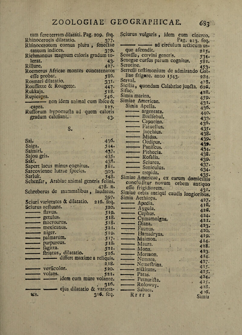 tam fere terram dilatati. Pag. 209. feq. Rhinocerotis dilatatio. 377. Rhinocerotum cornua plura , fene&ae tantum indices. 379. Richmannus magnum caloris gradum to¬ lerat. 43« Rillure. 427. Roemerus Africae montes concatenatos efle probat. 58G. Rosmari dilatatio. 331. Rouflette & Rougette. 447. Rukkaja. 518. Rupicapra. 546. . —— non idem animal cum ibice & capra. 127. Rufiorum hypocaufta ad quem caloris gradum calefiant. 43. ‘ ' s. Sai. - * 43<5* Saiga. J44* Saimiri. 437* Sajou gris. 435* Saki. 43S. Sapert lacus minus cognitus. j8i. Sarcovienne lutrae fpecies. 303. Sarluk. 548. Schenfar, Arabiae animal generis felini. 478. n. Schreberus de mammalibus, laudatus. , . 3^7. Sciuri varietates & dilatatio. 216. feq. Sciurus aefluans. • 520. ■ - flavus. 519. •-* getulus. 518. » — macrourus. 518. . mexicanus. 521. --niger. 5*9. - — palmarum. 517. — purpureus. ' 518. - - fagitta. . 521. ■ —- ftriatus, dilatatio. 515. . —■ - — differt maxime a reliquis. 218. ■ verficolor. 520. ■ volans. 521. ——- -- idem cum mure volante. . 3iG- tes. - 31$. feq. 6 83 Sciurus vulgaris, idem cum cioereo. Pag. 213. feq. ■ ad circulum ardticum us¬ que afcendit. 215. Scoaflu, cervini generis. 534. Seuegae curfus parum cognitus. 581. Serotine. Serrefii teftimonium de admirando Gal¬ liae frigore, anno 1543. 284. S«v;al. 478. Sicilia, quondam Calabriae jundta. 626, Si fac. Simia marina. Simiae Americae. Simia Apella. - argentata. —'— Beelfebul. —— Capucina. •- Fatuellus. - - Jacchius. -— ■ Midas. — Oedipus. —- Panifcus. ■ — ■ Pithecia. - Rofalia. — Sciurea. - Seniculus, r- trepida. Simiae Americae, ex earum domiciliis concluditur novum orbem antiquo efle frigidiorem. 4«r# Simiae orbis antiqui caudis longioribus! Simia Aethiops. ■ -A pedia. — Aygula. - Cephus. — Cymamolgos. - Diana. -Faunus. *-- Hamadryas. -Maimon. — - Maura. ] -Mona. — ■ ■ ■ Morraon. —:- Nemaea. -Nemeflrina. — . nidi itans. ‘ £ — -Patas. - Petaurifta. — ■ • - Rolovvay, — ■ — Sabaea. Rr rr 2 428.’ 459. 43 *• 43<5- 440. 433- 43°« 435» 438. 439. 439. 434- 438. 439. 437* • 434* 427. 416. 426. 424. 42 r. 423. 420. 419. 414- 428. 423. 414. 427. 4iJ. 42J. 424. 425. 428. Simia