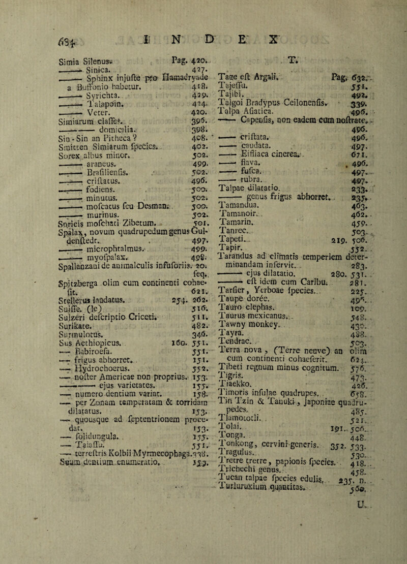 6Sf Simia Silenoss Pag. 4.20. .-- Sinica. . 427* Sphinx injufle pro Hamadryade a Buffonio habetur. Syrichta. —• Talapoin. — Veter. 418. 429. 4-4- 420. 39<5. 398. 408. 40 2. 50 2. 499- 502. 49(5. 500. 50 2. joo. 502. 501. Simiarum clafFe?. — --domicilia. Sin-Sin an Pitheca? Smitten Simiarum fpecies;,. Sorex albus minor. .-• araneus. ... , — Brafiiiends. , i-—-, criflatus. - fodiens. —r—• minutus. ——- mofcacus feu Desmani . —, . — murinus. Soricis mofchati Zibetum. Spalax, novum quadrupedum genus Gul denfledr. . 497« — - microphtalmus. 499- — . —. myofpalax. 49S. Spallanzani de ammalculis infuforiis. 20. feq.t Spitzberga olim cum continenti cobae- fit. 621. Stellerus laudatus. 254. 262. Sui fle. (le) 51 <5*. Sulzeri defcripdo Criceti. 511. Surikate. 482. Snrmulotus. 34<5. Sus Aethiopicus. . 160. 551. —- Babiroefa. 5ji. —7 frigus abhorret. . iji. —- Hydrochoerus. 55 2. -— nofter Americae non proprius. 153. ——-- ejus varietates. 155. — numero dentium variat. 158. —1- per Zonam temperatam & torridam dilatatus. _ 153.. —2- quousque ad feptentrionem proce¬ dat. 153. -— folidungula. ijj. -— Xaiaffu. 5 j 1. —- terreftris Kolbii Myrmecophaga.^^d. Suum demium .enumeratio. “ T. Tage efl Argalf. Pag, Tajeflu. 551. Tajibi. 492. Taigoi Bradypus Ceilonenfisv 339. Talpa Afiatica. 496. —— Cspenfis, non eadem cum noftrate. 49<5. •- criflata. —— caudata. - Eifliaca cinerea.*. -* flava. —- fufea. -- rubra.. Taipae dilatatio. genus frigus abhorret.. Tamandua. Tamanoir. . Tamarin. Tanrec., Tapeti... 219. Tapir. Tarandus ad climatis temperiem deter- 49(5. 497- (571. 49(5. 497* 497» 233- 23J- 4^3* 4O2. 459. 5 03- 506. 55 2. minandam infervit. ejus dilatatio. efl idem cum Caribu. 280. Tar-fier, Yerboae fpecies.. Taupe dorde. Tauro elephas. Taurus mexicanus. . Tawny monkey. . Tayra. Tendrac. Terra nova , (Terre netrve) an cum continenti cohaeferir. Tibeti regnum minus cognitum. rn4- * 0 I igris. Tiaekko. Timoris infulae quadrupes... w Tin Tzin & Tatiuki 9 Japoniae quadru 283. 531- 28T. 225. 49r’. 109. 548, 439- 488. 593.. ohrn (521. 5 7». 473- 426. pedes. Tlamototli. . Tolai. Tonga. . Tonkong, cervinigcneris Tragulas. Tretre tretre, papionis fpecies. Trichechi genus. Tucan talpae fpecies edulis. Turluruxium quantitas. ijn. 35 2. 485. 5 21:. 5 0(5.. 448, 533* 530. 4*8.. 458- 235^ D. jd©. u.