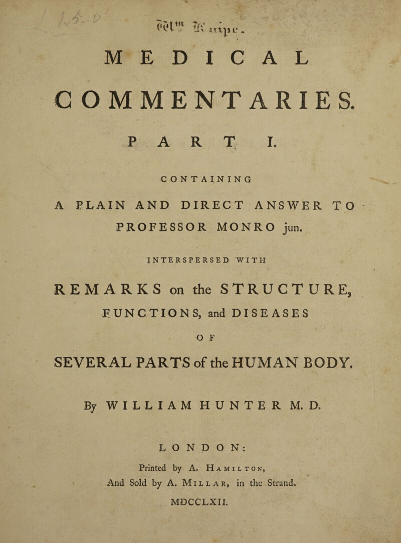 COMMENTARIES. • 1 l P A R T L CONTAINING A PLAIN AND DIRECT ANSWER TO PROFESSOR MONRO jun. INTERSPERSED WITH REMARKS on the STRUCTURE, FUNCTIONS, and DISEASES O F SEVERAL PARTS of the HUMAN BODY. By WILLIAM HUNTER M. D. LONDON: Printed by A. Hamilton, And Sold by A. Millar, in the Strand* MDCCLXII.