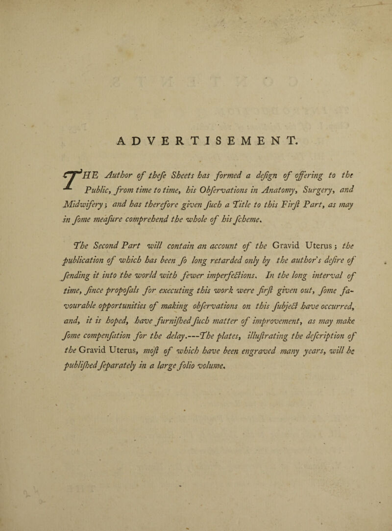 ADVERTISEMENT. 4 i HE Author of thefe Sheets has formed a defgn of offering to the Public, from time to time, his Obfervations in Anatomy, Surgery, and Midwifery; and has therefore given fuch a Title to this Firf Part, as may in fome meafure comprehend the whole of his fcheme. The Second Part will contain an account of the Gravid Uterus; the publication of which has been fo long retarded only by the author s defre oj fending it into the world with fewer imperfections. In the long interval of timey fince propofals for executing this work were firf given out, fome fa¬ vourable opportunities of making obfervations on this fubjedt have occurred, and, it is hoped, have furnijhedfuch matter of improvement, as may make fome compenfation for the delay.—The plates, illufirating the defcription of the Gravid Uterus, mofl of which have been engraved many years, will be publifhedfeparately in a large folio volume«