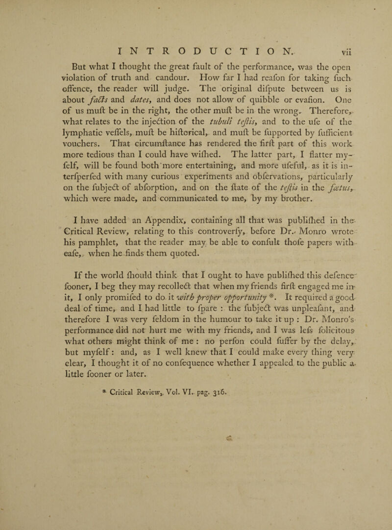 Vll But what I thought the great fault of the performance, was the open violation of truth and candour. How far I had reafon for taking fuch offence, the reader will judge. The original difpute between us is about fatts and dates, and does not allow of quibble or evafion. One of us mult be in the right, the other mufl be in the wrong. Therefore, what relates to the injection of the tubuli tejlisy and to the ufe of the lymphatic veffels, muff be hiftcrical, and muft be fupported by fuflicient vouchers. That circumftance has rendered the firlf part of this work more tedious than I could have wifhed. The latter part, I flatter my- felf, will be found both'more entertaining, and more ufeful, as it is in- terfperfed with many curious experiments and obfervations, particularly on the fubjedt of abforption, and on the flate of the tefiis in the fcetus, which were made, and communicated to me, by my brother. I have added an Appendix, containing all that was publiflied in ther- Critical Review, relating to this controverfy, before Div Monro wrote his pamphlet, that the reader may be able to confult thofe papers with* eafe,, when he.finds them quoted. \ If the world fhould think that I ought to have publifhed this defence fooner, I beg they may recolledt that when my friends firfl engaged me in it, I only promifed to do it with proper opportunity *. It required a good deal of time, and I had little to fpare : the fubjedt was unpleafant, and therefore I was very feldom in the humour to take it up : Dr. Monro’s performance did not hurt me with my friends, and I was lefs folicitous' what others might think of me : no perfon could fuffer by the delay, but myfelf: and, as I well knew that I could make every thing very clear, I thought it of no confequence whether I appealed to the public little fooner or later. * Critical Review,. Vol. VI, p2g. 316.