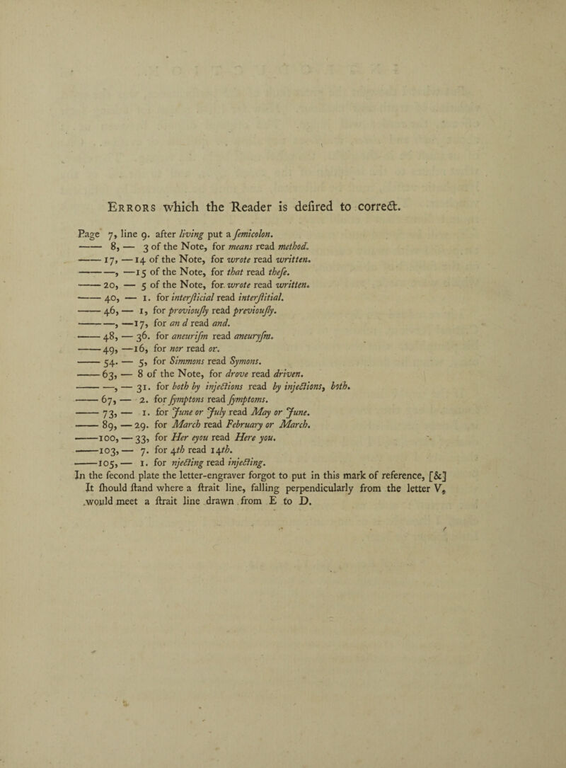 Errors which the Reader is defired to correct. Page 7, line 9. after living put a femicolon. -8, — 3 of the Note, for means read method. -17, —14 of the Note, for ivrote read written. -, —15 of the Note, for that read thefe. -20, — 5 of the Note, for. wrote read written. -40, — 1. for interjlicial read interjlitial. -46, — 1, for provioujly read previoujly. -, —17, for an d read and. *-48, — 36. for aneurifm read aneuryfm. -49, —16, for nor read or. -54. — 5, for Simmons read Symons. -63, — 8 of the Note, for drove read driven. -, — 31. for both by injections read by injections, both. -67, — 2. for fymptons read fymptoms. -73, — 1. for June or July read May or June. -89, — 29. for March read February or March. -100, — 33, for Her eyou read Here you. -103,— 7. for \th read 14^. •-105,— I. for njeCiing read injecting. In the fecond plate the letter-engraver forgot to put in this mark of reference, [&] It fhould ftand where a ftrait line, falling perpendicularly from the letter V, .would meet a ftrait line drawn from E to D.