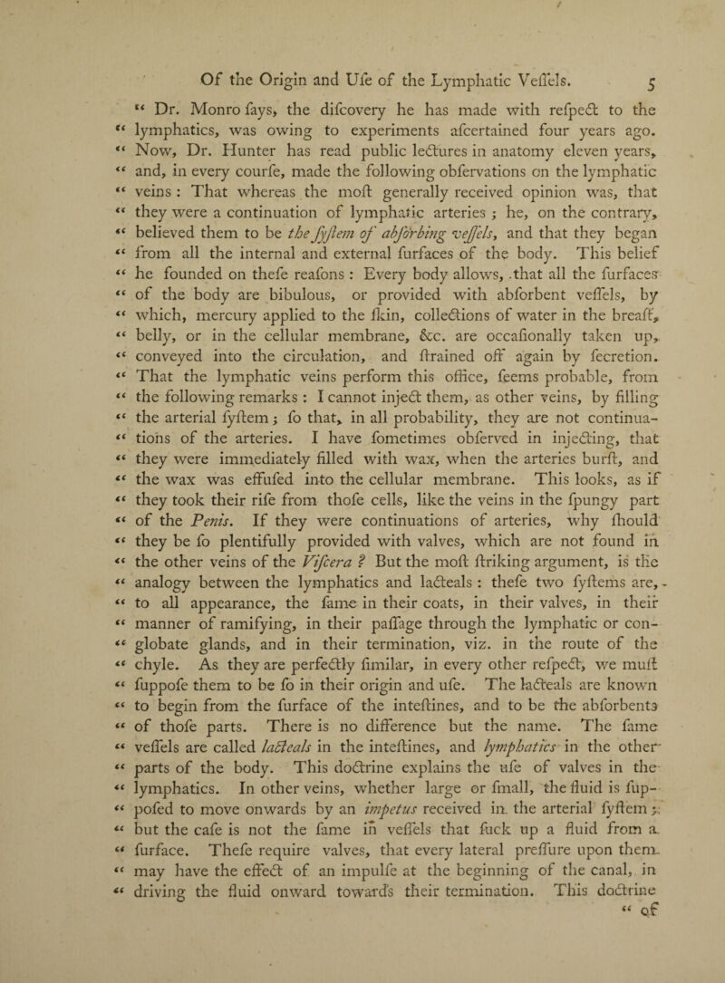 tc Dr. Monro fays, the difcovery he has made with refpedt to the * lymphatics, was owing to experiments afcertained four years ago. 4 Now, Dr. Hunter has read public ledtures in anatomy eleven years, 4 and, in every courfe, made the following obfervations on the lymphatic 4 veins : That whereas the mod generally received opinion was, that 4 they were a continuation of lymphatic arteries ; he, on the contrary, 4 believed them to be the JyJiem of abforbing vejj'els, and that they began 4 from all the internal and external Surfaces of the body. This belief 4 he founded on thefe reafons : Every body allows, .that all the furfaces 4 of the body are bibulous, or provided with abforbent veffels, by 4 which, mercury applied to the Hein, collections of water in the bread, 4 belly, or in the cellular membrane, &c. are occasionally taken up,. 4 conveyed into the circulation, and drained off again by Secretion. 4 That the lymphatic veins perform this office, feems probable, from 4 the following remarks : I cannot injedt them, as other veins, by filling 4 the arterial fydem; fo that, in all probability, they are not continua- 4 tions of the arteries. I have Sometimes obferved in injecting, that 4 they were immediately filled with wax, when the arteries burd, and 4 the wax was effufed into the cellular membrane. This looks, as if 4 they took their rife from thofe cells, like the veins in the Spungy part 4 of the Penis. If they were continuations of arteries, why Should 4 they be fo plentifully provided with valves, which are not found in 4 the other veins of the Vifcera ? But the mod driking argument, is tile 4 analogy between the lymphatics and ladteals : thefe two fydems are, - 4 to all appearance, the fame in their coats, in their valves, in their 4 manner of ramifying, in their paffage through the lymphatic or con- 4 globate glands, and in their termination, viz. in the route of the 4 chyle. As they are perfectly dmilar, in every other refpedt, we mud 4 fuppofe them to be fo in their origin and ufe. The ladteals are known 4 to begin from the Surface of the intedines, and to be the abforbents 4 of thofe parts. There is no difference but the name. The fame 4 veffels are called lafteals in the intedines, and lymphatics in the other 4 parts of the body. This dodtrine explains the ufe of valves in the 4 lymphatics. In other veins, whether large or Small, the fluid is fup— 4 pofed to move onwards by an impetus received in. the arterial fyflem 4 but the cafe is not the fame in veffels that fuck up a fluid from a. 4 Surface. Thefe require valves, that every lateral preffure upon thenr 4 may have the effedt of an impulfe at the beginning of the canal, in 4 driving the fluid onward towards their termination. This dodtrine 44 Qf