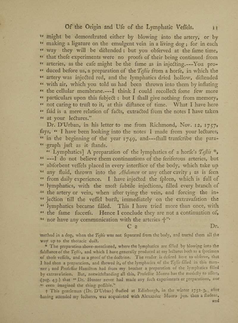 might be demonflrated either by blowing into the artery, or b}r te making a ligature on the emulgent vein in a living dog; for in each t( way they will be diftended : but you obferved at the fame time, f( that thefe experiments were no proofs of their being continued from “ arteries, as the cafe might be the fame as in injecting.—You pro^ “ duced before us, a preparation of the T^ejiis from a horfe, in which the “ artery was injected red, and the lymphatics dried hollow, diftended “ with air, which you told us had been thrown into them by inflating “ the cellular membrane.—I think I could recolledt fome few more “ particulars upon this fubjedt ; but I fhall give nothing from memory, “ not caring to trull to it, at this diflance of time. What I have here “ faid is a mere relation of fadts, extradled from the notes I have taken “ at your ledtures.” Dr. D’Urban, in his letter to me from Richmond, Nov. 12, 1757, fays, “ I have been looking into the notes 1 made from your ledtures, (< in the beginning of the year 1749, and—fhall tranfcribe the para^ “ graph juft as it flands. “ Lymphatics] A preparation of the lymphatics of a horfe’s T'ejizs % “ —I do not believe them continuations of the feriferous arteries, but X( abforbent veffels placed in every interface of the body, which take up ** any fluid, thrown into the Abdomen or any other cavity ; as is feen “ from daily experience. I have injedted the fpleen, which is full of (i lymphatics, with the mof fubtile injedtions, filled every branch of (t the artery or vein, when after tying the vein, and forcing the in- (C jedtion till the vefiel burf, immediately on the extravafation the “ lymphatics became filled. This I have tried more than once, with “ the fame fuccefs. Hence I conclude they are not a continuation of, nor have any communication with the arteries C 2 Dn 'method in a dog, when the Teftis was not feparated from the body, and traced them all the way up to the thoracic du£t. * The preparation above-mentioned, where the lymphatics are filled by blowing into the fubftanceof the Tejits, and which 1 have generally produced at my lectures both as a fpecimen of thofe veflels, and as a proof of the dodtrine. The reader is defired here to obferve, that I had then a preparation, and fhewed it, of the lymphatics of the TcJUs filled in this man¬ ner ; and Profeflor Hamilton had from my brother a preparation of the lymphatics filled by extravafation. But, notwithftanding all this, Profeflor Monro has the modefty to aflert, (pag. 43.) that “ Dr. Hunter never had made any fuch experiments or preparations, nor “ even imagined the thing poflible.” f This gentleman (Dr. D’Urban) fludied at Edinburgh, in the winter 1^52-3, . after having attended my ledtures, was acquainted with Alexander Monro jun. then a fludent, and