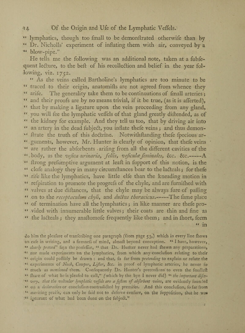 44 lymphatics, though too fmall to be demonflrated otherwife than by “ Dr. Nicholls’ experiment of inflating them with air, conveyed by a 44 blow-pipe.” He tells me the following was an additional note, taken at a fubfe- quent ledure, to the befl of his recollection and belief in the year fol* lowing, viz. 1752. 44 As the veins called Bartholine’s lymphatics are too minute to be 44 traced to their origin, anatomifls are not agreed from whence they 44 arife. The generality take them to be continuations of fmall arteries j 44 and their proofs are by no means trivial, if it be true, (as it is afferted), 44 that by making a ligature upon the vein proceeding from any gland, 44 you will fee the lymphatic veifels of that gland greatly diftended, as of 44 the kidney for example. And they tell us too, that by driving air into 44 an artery in the dead fubjedt, you inflate thefe veins ; and thus demon- 14 Urate the truth of this doCtrine. Notwithflanding thefe fpecious ar- 44 guments, however, Mr. Hunter is clearly of opinion, that thefe veins * 44 are rather the abforbents .arifing from all the different cavities of the 44. body, as the ve/ica urinaria, fellis, 'veficulce feminities, &c. &c.-A 44 fcrong prefumptive argument at leafl in fupport of this notion, is. the 44 clofe analogy they in many circumflances bear to theladteals; for thefe 44 rife like the lymphatics, have little elfe than the kneading motion in 44 refpiration to promote the progrefs of the chyle, and are furnifhed with 44 valves at due distances, that the chyle may be always fare of palling 44 on to the receptaculum chyli, and du&us thoracicus.-The fame place 44 of termination have all the lymphatics; in like manner are thefe pro- 44 vided with innumerable little valves; their coats are thin and fine as 44 the laCleals ; they anaflomofe frequently like them; and in fhort, feem 44 in do him the pleafure of tranfcribing one paragraph (from page 53,) which in every line (hows an eafe in writing, and a firmnefs of mind, almoft beyond conception. 44 I have, however, 44 clearly proved” fa) s the profefibr, 44 that Dr. Hunter never had (hewn any preparations, tl nor made experiments on the lymphatics, from which any conclufion relating to their e£ origin could poffibJy be drawn : and that, fo far from pretending to explain or refute the 44 experiments of Nuck, Ccxvpety LiJler, &c. in proof of lymphatic arteries, he never fo 44 much as mentioned them. Confequently Dr. Hunter’s pretenfions to even the fmalleft 44 (hare of what he is pleafed to call,” ('which by the bye I never did) 44 the important difeo- 44 very, that the valvular lymphatic vejjels are a fyjlem of abforbcnt veins, are evidently founded *4 on a declaration or conclufion contradicted by premifes. And this conclufion, fo far from 44 meriting praife, can only be faid not to deferve cenfure, on the fuppofition, that he was 44 ignorant of what had been done on the fubje<£t.” t