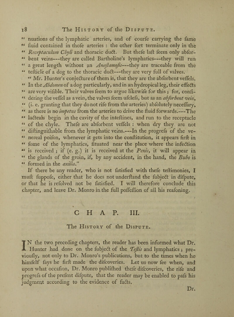 “ nuations of the lymphatic arteries, and of courfe carrying the fame “ fluid contained in thofe arteries : the other fort terminate only in the “ Receptaculum Chyli and thoracic dud:. But thefe lad feem only abfor- “ bent veins—they are called Bartholine’s lymphatics—they will run “ a great length without an AnaJla?i2oJis—they are traceable from the “ teflicle of a dog to the thoracic dud—they are very full of valves. t( Mr. Hunter’s conjedureof them is, that they are the abforbent velfels. “ In the Abdomen of a dog particularly, and in an hydropical leg, their effeds “ are very vilible. Their valves feem to argue likewife for this ; for, confi- fi dering the velfel as a vein, the valves feem ufelefs, but as an abforbent vein, ** (i. e. granting that they do not rife from the arteries) abfolutely necefiary, “ as there is no impetus from the arteries to drive the fluid forwards.—The 4 4 ladeals begin in the cavity of the inteftines, and run to the receptacle 44 of the chyle. Thefe are abforbent veffels : when dry they are not 44 diftinguifliable from the lymphatic veins.—In the progrefs of the ve- “ nereal poifon, whenever it gets into the conflitution, it appears firft in “ fome of the lymphatics, lituated near the place where the infedion “ is received ; if (e. g.) it is received at the Penis, it will appear in 44 the glands of the groin, if, by any accident, in the hand, the Bubo is 44 formed in the axilla P If there be any reader, who is not fatisfied with thefe teflimonies, I mufc fuppofe, either that he does not underftand the fubjed in difpute* or that he is refolved not be fatisfied. I will therefore conclude this chapter, and leave Dr. Monro in the full pofiefiion of ail his reafoning. * CHAP. III. The History of the Dispute. IN the two preceding chapters, the reader has been informed what Dr. Hunter had done on the fubjed of the Peflis and lymphatics; pre- vioufly, not only to Dr. Monro’s publications, but to the times when he himfelf fays he firft made the difcoveries. Let us now fee when, and upon what occafion. Dr. Monro published thefe difcoveries, the rife and progrefs of the prefent difpute, that the reader may be enabled to pafs his judgment according to the evidence of fads. Dr.
