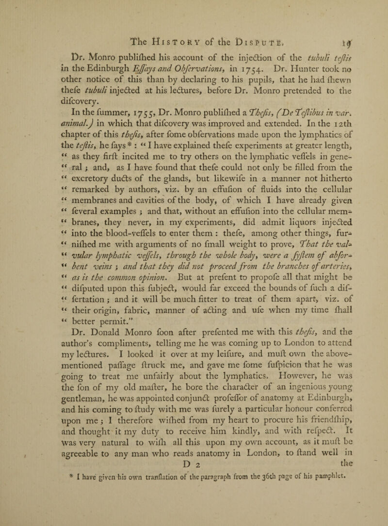 Dr. Monro publiihed his account of the injection of the tubuli teflis in the Edinburgh Efays and Obfervations, in 1754. Dr. Hunter took no other notice of this than by declaring to his pupils, that he had ihewn thefe tubuli injedted at his ledtures, before Dr. Monro pretended to the difcovery. In the fummer, 1755, Dr. Monro publiihed a Thefts, (De Tefibus in var. animal.) in which that difcovery was improved and extended. In the 12th chapter of this thejis, after fome obfervations made upon the lymphatics of the tejlis, he fays * : “ I have explained thefe experiments at greater length, “ as they firil incited me to try others on the lymphatic veflels in gene- “ ral } and, as I have found that thefe could not only be filled from the “ excretory dudts of the glands, but likewife in a manner not hitherto “ remarked by authors, viz. by an effufion of fluids into the cellular “ membranes and cavities of the body, of which I have already given “ feveral examples ; and that, without an effufion into the cellular mem- “ branes, they never, in my experiments, did admit liquors injedted “ into the blood-veffels to enter them : thefe, among other things, fur- t( nifhed me with arguments of no fmall weight to prove. Id bat the val» “ vular lymphatic fvejfels, through the whole body, were a fyftem of abfor- xt bent veins ; and that they did not proceed from the branches of arteries, fi as is the common opinion. But at prefent to propofe all that might be <( difputed upon this fubjedt, would far exceed the bounds of fuch a dif- “ fertation; and it will be much fitter to treat of them apart, viz. of “ their origin, fabric, manner of adting and ufe when my time fhall f( better permit.” Dr. Donald Monro foon after prefented me with this thejis, and the author’s compliments, telling me he was coming up to London to attend my ledtures. I looked it over at my leifure, and muft own the above- mentioned pafiage ftruck me, and gave me fome fufpicion that he was going to treat me unfairly about the lymphatics. However, he was the fbn of my old mailer, he bore the charadter of an ingenious young gentleman, he was appointed conjundt profeifor of anatomy at Edinburgh, and his coming to iludy with me was furely a particular honour conferred upon me ; I therefore wiihed from my heart to procure his friendihip, and thought it my duty to receive him kindly, and with refpedt. It Was very natural to wiih all this upon my own account, as it muil be agreeable to any man who reads anatomy in London, to Hand well in D 2 the * I have given his own translation of the paragraph from the 36th page of his pamphlet.