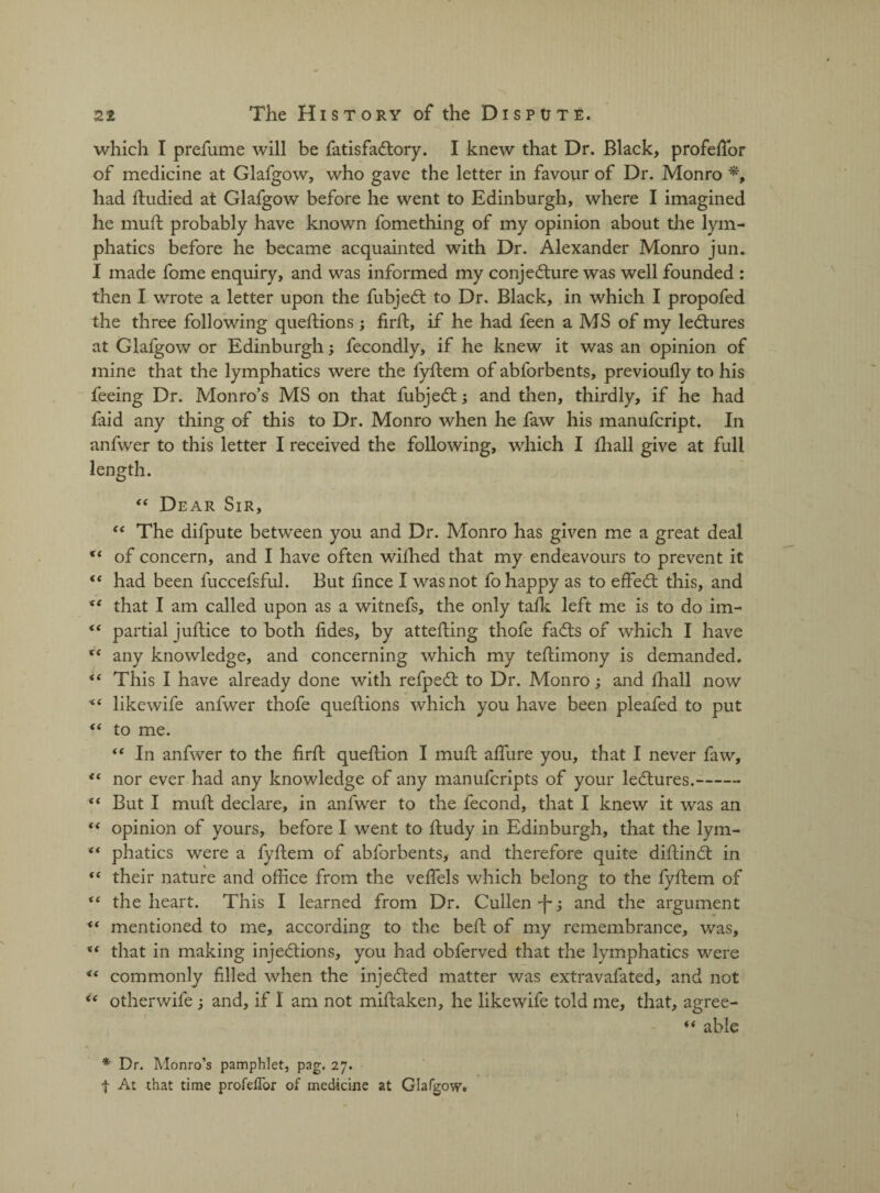 which I prefume will be fatisfaCtory. I knew that Dr. Black, profefior of medicine at Glafgow, who gave the letter in favour of Dr. Monro *, had itudied at Glafgow before he went to Edinburgh, where I imagined he muft probably have known fomething of my opinion about the lym¬ phatics before he became acquainted with Dr. Alexander Monro jun. I made fome enquiry, and was informed my conjecture was well founded : then I wrote a letter upon the fubjeCt to Dr. Black, in which I propofed the three following queftions; firft, if he had feen a MS of my leCtures at Glafgow or Edinburgh; fecondly, if he knew it was an opinion of mine that the lymphatics were the fyftem of abforbents, previoufly to his feeing Dr. Monro’s MS on that fubjeCt; and then, thirdly, if he had faid any thing of this to Dr. Monro when he faw his manufcript. In anfwer to this letter I received the following, which I fhall give at full length. “ Dear Sir, “ The difpute between you and Dr. Monro has given me a great deal of concern, and I have often wifhed that my endeavours to prevent it “ had been fuccefsful. But fince I was not fo happy as to effeCt this, and xt that I am called upon as a witnefs, the only talk left me is to do im- “ partial juftice to both fides, by attesting thofe faCts of which I have tc any knowledge, and concerning which my teftimony is demanded. “ This I have already done with refpeCt to Dr. Monro; and fhall now << likewife anfwer thofe queftions which you have been pleafed to put “ to me. “ In anfwer to the firft queflion I muft affure you, that I never faw, ec nor ever had any knowledge of any manufcripts of your leCtures.- “ But I muft declare, in anfwer to the fecond, that I knew it was an “ opinion of yours, before I went to ftudy in Edinburgh, that the lym- “ phatics were a fyftem of abforbents, and therefore quite diftinCt in “ their nature and office from the veffels which belong to the fyftem of <( the heart. This I learned from Dr. Cullen •j-; and the argument ** mentioned to me, according to the beft of my remembrance, was, %t that in making injections, you had obferved that the lymphatics were commonly filled when the injeCted matter was extravafated, and not “ otherwife ; and, if I am not miftaken, he likewife told me, that, agree- “ able * Dr. Monro’s pamphlet, pag. 27. t At that time profeflor of medicine at Glafgow.