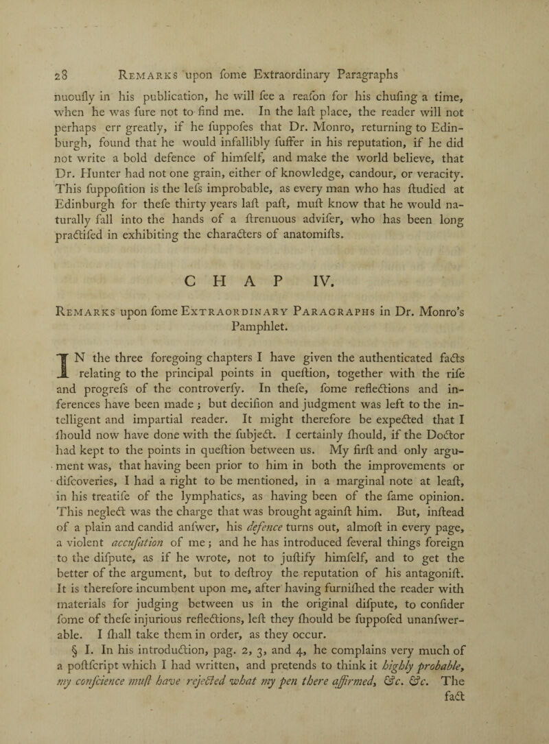 nuoufly in his publication, he will fee a reafon for his chufing a time, when he was fure not to-find me. In the laft place, the reader will not perhaps err greatly, if he fuppofes that Dr. Monro, returning to Edin¬ burgh, found that he would infallibly fuffer in his reputation, if he did not write a bold defence of himfelf, and make the world believe, that Dr. Hunter had not one grain, either of knowledge, candour, or veracity. This fuppofition is the lefs improbable, as every man who has ftudied at Edinburgh for thefe thirty years laft paft, muft know that he would na¬ turally fall into the hands of a ftrenuous advifer, who has been long pradtifed in exhibiting the characters of anatomifts. C El A P IV. Remarks upon fome Extraordinary Paragraphs in Dr. Monro's Pamphlet. IN the three foregoing chapters I have given the authenticated fadts relating to the principal points in queltion, together with the rife and progrefs of the controverfy. In thefe, fome reflections and in¬ ferences have been made ; but decifion and judgment was left to the in¬ telligent and impartial reader. It might therefore be expedted that I Ihould now have done with the fubjedt. I certainly fhould, if the Dodtor had kept to the points in queftion between us. My firft and only argu¬ ment was, that having been prior to him in both the improvements or difcoveries, I had a right to be mentioned, in a marginal note at leaf!, in his treatife of the lymphatics, as having been of the fame opinion. This negledt was the charge that was brought againft him. But, inftead of a plain and candid anfwer, his defence turns out, almoft in every page, a violent accufation of me; and he has introduced feveral things foreign to the difpute, as if he wrote, not to juftify himfelf, and to get the better of the argument, but to deftroy the reputation of his antagonift. It is therefore incumbent upon me, after having furnifhed the reader with materials for judging between us in the original difpute, to confider fome of thefe injurious reflections, left they fhould be fuppofed unanfwer- able. I fhall take them in order, as they occur. § I. In his introduction, pag. 2, 3, and 4, he complains very much of a poflfcript which I had written, and pretends to think it highly probable, my confcience muft have rejected what my pen there affirmed\ &c. &c. The fadt