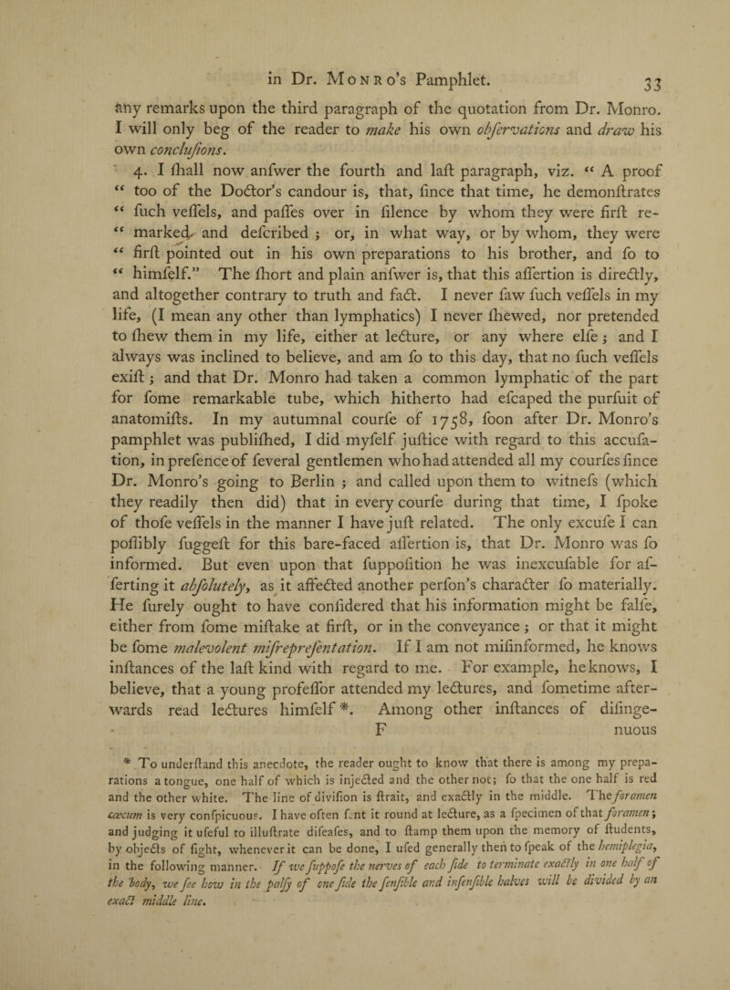 ftny remarks upon the third paragraph of the quotation from Dr. Monro. I will only beg of the reader to make his own obfer vat ions and draw his own conclufions. 4. I fhall now anfwer the fourth and laft paragraph, viz. “ A proof “ too of the Doctor’s candour is, that, fince that time, he demonftrates “ fuch velfels, and palfes over in filence by whom they were firft re- “ marked^ and defcribed ; or, in what way, or by whom, they were “ lirft pointed out in his own preparations to his brother, and fo to “ himfelf.” The fhort and plain anfwer is, that this alfertion is direcftly, and altogether contrary to truth and fa<ft. I never faw fuch velfels in my life, (I mean any other than lymphatics) I never Ihewed, nor pretended to fhew them in my life, either at lecture, or any where elfe; and I always was inclined to believe, and am fo to this day, that no fuch velfels exift; and that Dr. Monro had taken a common lymphatic of the part for fome remarkable tube, which hitherto had efcaped the purfuit of anatomifts. In my autumnal courfe of 1758, foon after Dr. Monro’s pamphlet was publilhed, I did myfelf juftice with regard to this accufa- tion, in prefence of feveral gentlemen who had attended all my courfeslince Dr. Monro’s going to Berlin ; and called upon them to witnefs (which they readily then did) that in every courfe during that time, I fpoke of thofe velfels in the manner I have juft related. The only excufe I can polllbly fuggeft for this bare-faced alfertion is, that Dr. Monro was fo informed. But even upon that fuppolition he was inexcufable for af- ferting it abfolutely, as it affected another perfon’s chara&er fo materially. He furely ought to have conlidered that his information might be falfe, either from fome miftake at firft, or in the conveyance; or that it might be fome malevolent mifreprefentation. If I am not milinformed, he knows inftances of the laft kind with regard to me. For example, he knows, I believe, that a young profelfor attended my lectures, and fometime after¬ wards read lectures himfelf*. Among other inftances of difinge- F nuous * To underfland this anecdote, the reader ought to know that there is among my prepa¬ rations a tongue, one half of which is inje&ed and the other not; fo that the one half is red and the other white. The line of divifion is ftrait, and exaftly in the middle. Theforamen caecum is very confpicuous. I have often lent it round at lecture, as a fpecimen of that foramen; and judging it ufeful to illuftrate difeafes, and to ftamp them upon the memory of lludents, by objedls of fight, whenever it can be done, I ufed generally then to fpeak of the hemiplegia, in the following manner. If we fnppofe the nerves of each fde to terminate exactly in one half of the 'body, we fee how in the palfy of one fule the fenfble and infenfible halves will be divided by an exact jniddle line.