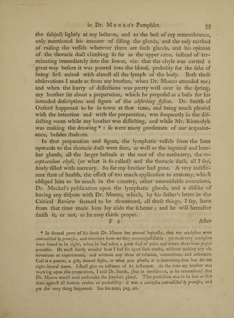 the fubjett lightly at my lectures, and to the belt of my remembrance, only mentioned his manner of filling the glands, and the eafy method of railing the vellels wherever there are fuch glands, and his opinion of the thoracic dud; climbing fo far as the upper cava, inftead of ter¬ minating immediately into the lower, viz. that the chyle was carried a great way before it was poured into the blood, probably for the fake of being fir ft mixed with almofl all the lymph of the body. Both thefe obfervations I made as from my brother, when Dr. Monro attended me; and when the hurry of difledtions was pretty well over in the fpring, my brother fat about a preparation, which he propofed as a balls for his intended defcription and figure of the absorbing fyftem. Dr. Smith of Oxford happened to be in town at that time, and being much pleafed with the intention and with the preparation, was frequently in the dif¬ fering room while my brother was differing, and while Mr. Riemsdyk was making the drawing * : fo were many gentlemen of our acquaint¬ ance, befides ftudents. In that preparation and figure, the lymphatic velfels from the ham upwards to the thoracic dur were feen, as well as the inguinal and lum¬ bar glands, all the larger lareals at the root of the mefentery, the re- ceptaculum cbyli, (or what is fo called) and the thoracic dur, all I fay, finely filled with mercury. So far my brother had gone. A very indiffe¬ rent hate of health, the effer of too much application to anatomy, which obliged him to be much in the country, other unavoidable avocations. Dr. Meckel’s publication upon the lymphatic glands, and a dillike of having any difpute with Dr. Monro, which, by his father’s letter in the Critical Review feemed to be threatened, all thefe things, I fay, have from that time made him lay afide the fcheme ; and he will hereafter finilh it, or not, as he may think proper. F 2 After * In feveral parts of his book Dr. Monro has proved logically, that my ccnclujions were contradiftecl by premifes, and therefore from me they were unjuflifiable : yet thefe very conclufiont were found to be right, when he had taken a great deal of pains and drawn them from proper premifes. He muft furely wonder how I had hit upon fuch truths, without making any ob¬ fervations or experiments, and without any ideas of relation, connexion, and inference. Call it a power, a gift, fecond fight, or what you pleafe, it is fomethrng that has fet me right feveral times. I fhall give an inftance of its influence. At the time my brother was working upon this preparation, I told Dr. Smith, (but in confidence, as he remembers) that Dr. Monro would next undertake the lymphatic glands. 'I his prediction was to be fure at that time againft all human reafon or probability: it was a conclujion contradicted by premifes, and yet the very thing happened. See his note, pag. 40.