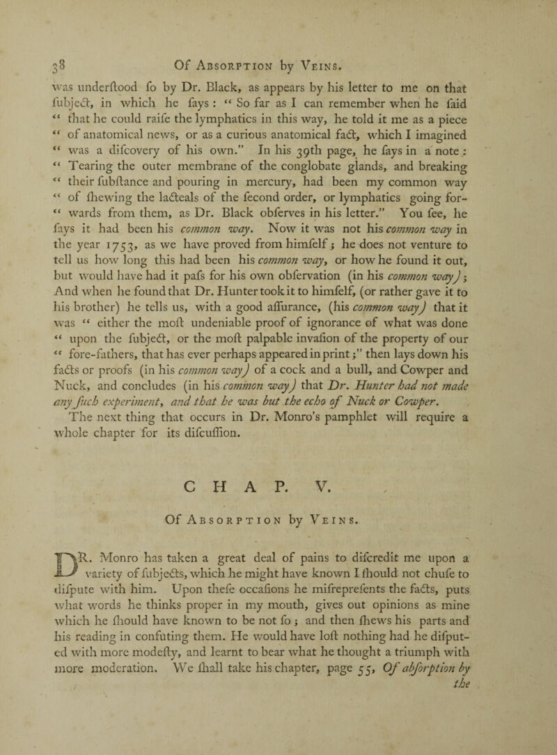 was understood fo by Dr. Black, as appears by his letter to me on that Subject, in which he fays : 44 So far as I can remember when he laid 44 that he could raife the lymphatics in this way, he told it me as a piece “ of anatomical news, or as a curious anatomical fadt, which I imagined “ was a difcovery of his own.” In his 39th page, he fays in a note : “ Tearing the outer membrane of the conglobate glands, and breaking “ their fubftance and pouring in mercury, had been my common way “ of Shewing the ladteals of the Second order, or lymphatics going for- “ wards from them, as Dr. Black obferves in his letter.” You fee, he fays it had been his common way. Now it was not his common way in the year 1753, as we have proved from himfelf; he does not venture to tell us how long this had been his common way, or how he found it out, but would have had it pafs for his own observation (in his common way); And when he found that Dr. Hunter took it to himfelf, (or rather gave it to his brother) he tells us, with a good aflurance, (his common way) that it was e< either the mod: undeniable proof of ignorance of what was done “ upon the fubjedt, or the mod: palpable invadon of the property of our fore-fathers, that has ever perhaps appeared in print f ’ then lays down his fadts or proofs (in his common way) of a cock and a bull, and Cowper and Nuck, and concludes (in his comjnon way) that Dr. Hunter had not made any fuch experiment, and that he was but the echo of Nuck or Cowper. The next thing that occurs in Dr. Monro’s pamphlet will require a whole chapter for its difcuffion. CHAP. V. Of Absorption by Veins. Dll. Monro has taken a great deal of pains to difcredk me upon a variety of fubjedts, which he might have known I fhould not chufe to diipute with him. Upon thefe occaiions he mifreprefents the fadts, puts what words he thinks proper in my mouth, gives out opinions as mine which he diould have known to be not fo ; and then thews his parts and his reading in confuting them. He would have loft nothing had he difput- ed with more modedy, and learnt to bear what he thought a triumph with more moderation. We fhall take his chapter, page 55, Of abforption by the