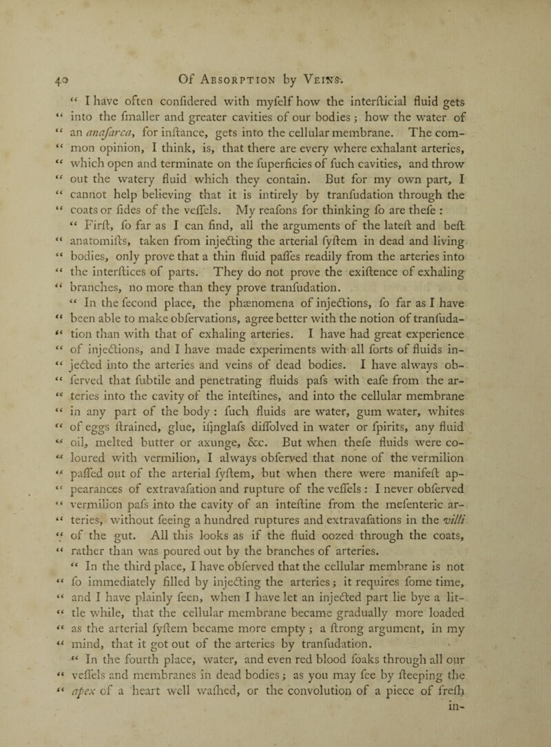 “ I have often confidered with myfelfhow the interfiicial fluid gets “ into the fmaller and greater cavities of our bodies ; how the water of “ an anafarca, for inftance, gets into the cellular membrane. The com- “ mon opinion, I think, is, that there are every where exhalant arteries, “ which open and terminate on the fuperficies of fuch cavities, and throw “ out the watery fluid which they contain. But for my own part, I ‘* cannot help believing that it is intirely by tranfudation through the “ coats or fldes of the veflels. My reafons for thinking fo are thefe : “ Firft, fo far as I can find, all the arguments of the latefl: and befl “ anatomifts, taken from injecting the arterial fyfiem in dead and living “ bodies, only prove that a thin fluid pafies readily from the arteries into “ the interfiles of parts. They do not prove the exiftence of exhaling “ branches, no more than they prove tranfudation. “ In the fecond place, the phenomena of injections, fo far as I have “ been able to make obfervations, agree better with the notion of tranfuda- (( tion than with that of exhaling arteries. I have had great experience “ of injections, and I have made experiments with all forts of fluids in- “ jeCted into the arteries and veins of dead bodies. I have always ob- “ ferved that fubtile and penetrating fluids pafs with eafe from the ar- ** teries into the cavity of the inteftines, and into the cellular membrane “ in any part of the body : fuch fluids are water, gum water, whites “ of eggs firained, glue, ifinglafs diflblved in water or fpirits, any fluid M oifi melted butter or axunge, &c. But when thefe fluids were co- “ loured with vermilion, I always obferved that none of the vermilion “ oafled out of the arterial fyfiem, but when there were manifefi ap- “ pearances of extravafation and rupture of the veflels : I never obferved  vermilion pafs into the cavity of an intefiine from the mefenteric ar- teries, without feeing a hundred ruptures and extravafations in the villi “ of the gut. All this looks as if the fluid oozed through the coats, “ rather than was poured out by the branches of arteries. “ In the third place, I have obferved that the cellular membrane is not “ fo immediately filled by injeCting the arteries; it requires fome time, “ and I have plainly feen, when I have let an injeCted part lie bye a lit— “ tie while, that the cellular membrane became gradually more loaded “ as the arterial fyfiem became more empty; a firong argument, in my “ mind, that it got out of the arteries by tranfudation. “ In the fourth place, water, and even red blood foaks through all our “ veflels and membranes in dead bodies; as you may fee by fieeping the (i apex of a heart well wafhed, or the convolution of a piece of frefh in-