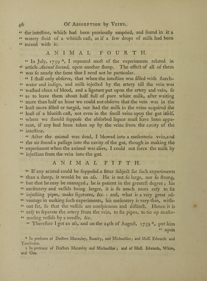 “ the inteftine, which had been provioufly emptied, and found in it a “ watery fluid of a whitifh cafl, as if a few drops of milk had been “ mixed with it. ANIMAL FOURTH. “ In July, 1759 I repeated moft of the experiments related in t( article Animal Second, upon another flieep. The effedt of all of them “ was fo nearly the fame that I need not be particular. “ I fhall only obferve, that when the inteftine was filled with ftarch- “ water and indigo, and milk injedted by the artery till the vein was “ walked clean of blood, and a ligature put upon the artery and vein, fo “ as to leave them about half full of pure white milk, after waiting “ more than half an hour we could not obferve that the vein was in the “ leal! more filled or turgid, nor had the milk in the veins acquired the <( leaft of a blueifli cafl:, not even in the fmall veins upon the gut itfelf, <f where we ftiould fuppofe the abforbed liquor mult have been appa- “ rent, if any had been taken up by the veins from the cavity of the inteftine. “ After the animal was dead, I blowed into a mefenteric vein,and “ the air found a paflage into the cavity of the gut, though in making the “ experiment when the animal was alive, I could not force the milk by “ injection from the vein into the gut. ANIMAL FIFTH. “ If any ar.imal could be fuppofed a fitter fubjedt for fuch experiments te than a flieep, it would be an afs. He is not fo large, nor fo ftrong, “ but that he may be managed; he is patient in the greatefl degree ; his “ mefentery and veflels being larger, it is fo much more eafy to fix injecting pipes, make ligatures, &c. : and, what is a very great ad- “ vantage in making fuch experiments, his mefentery is very thin, with- ** out fat, fo that the veflels are confpicuous and diflindl. Hence it is “ eafy to feparate the artery from the vein, to fix pipes, to tie up anafio- “ moling veflels by a needle, &c. “ Therefore I got an afs, and on the 24th of Augufi, 1759 *> put him “ upon * In prefence of Dodors Macaulay, Ramfey, and Michaelfon; and MelT. Edwards and Tomlinfon. t In prefence of Dodors Macaulay and Michaelfon ; and of MefT. Edwards, White, and Gee.