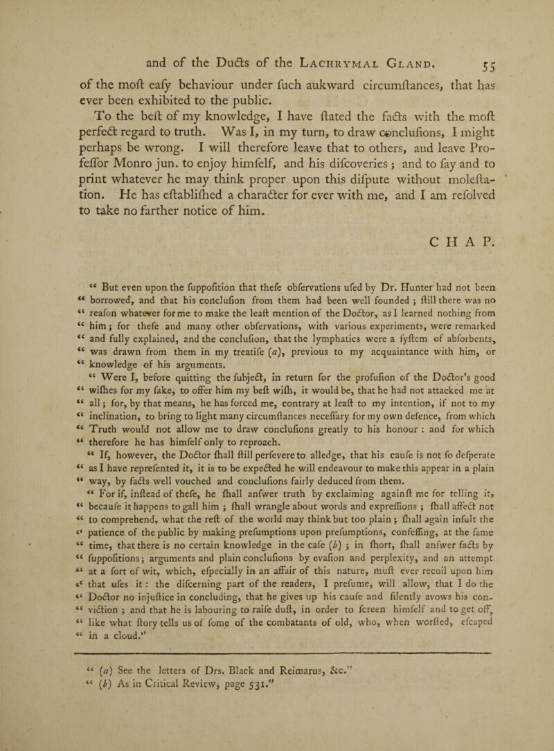 of the moft eafy behaviour under fuch aukward circumftances, that has ever been exhibited to the public. To the belt of my knowledge, I have dated the fads with the moft perfed regard to truth. Was I, in my turn, to draw conclufions, I might perhaps be wrong. I will therefore leave that to others, aud leave Pro- feftor Monro jun. to enjoy himfelf, and his difcoveries ; and to fay and to print whatever he may think proper upon this difpute without molefta- tion. He has eftabliftied a charader for ever with me, and I am refolved to take no farther notice of him. CHAP. “ But even upon the fuppofition that thefe obfervations ufed by Dr. Hunter had not been “ borrowed, and that his conclufion from them had been well founded ; ftill there was no “ reafon whatever forme to make the leaft mention of the Dodtor, as I learned nothing from ££ him j for thefe and many other obfervations, with various experiments, were remarked ££ and fully explained, and the conclufion, that the lymphatics were a fyftem of abforbents, <£ was drawn from them in my treatife (a), previous to my acquaintance with him, or i( knowledge of his arguments. “ Were I, before quitting the fubjedf, in return for the profufion of the Dodtor’s good t£ wifhes for my fake, to offer him my beft wifh, it would be, that he had not attacked me at “ all; for, by that means, he has forced me, contrary at leaft to my intention, if not to my ££ inclination, to bring to light many circumftances necefiary for my own defence, from which <£ Truth would not allow me to draw conclufions greatly to his honour : and for which <£ therefore he has himfelf only to reproach. ££ If, however, the Doctor fhall ftill perfevere to alledge, that his caufe is not fo defpcrate <£ as I have reprefented it, it is to be expected he will endeavour to make this appear in a plain *£ way, by fadfs well vouched and conclufions fairly deduced from them. ££ For if, inftead of thefe, he fhall anfwer truth by exclaiming again ft me for telling it, *£ becaufe it happens to gall him j fhall wrangle about words and expreflions ; fhall affedt not ££ to comprehend, what the reft of the world may think but too plain; fhall again infult the «* patience of the public by making prefumptions upon prefumptions, confefling, at the fame ££ time, that there is no certain knowledge in the cafe (b) ; in fhort, fhall anfwer fadis by ££ fuppofitions; arguments and plain conclufions by evafion and perplexity, and an attempt *£ at a fort of wit, which, efpecially in an affair of this nature, muft ever recoil upon him 4£ that ufes it: the difcerning part of the readers, I prefume, will allow, that I do the “ Dodlor no injuftice in concluding, that he gives up his caufe and filently avows his con- “ vidlion ; and that he is labouring to raife duft, in order to fcreen himfelf and to get off, ££ like what ftory tells us of fome of the combatants of old, who, when worfted, efcaped ££ in a cloud.” “ (a) See the letters of Drs. Black and Reimarus, &c.” “ (b) As in Critical Review, page 531.”