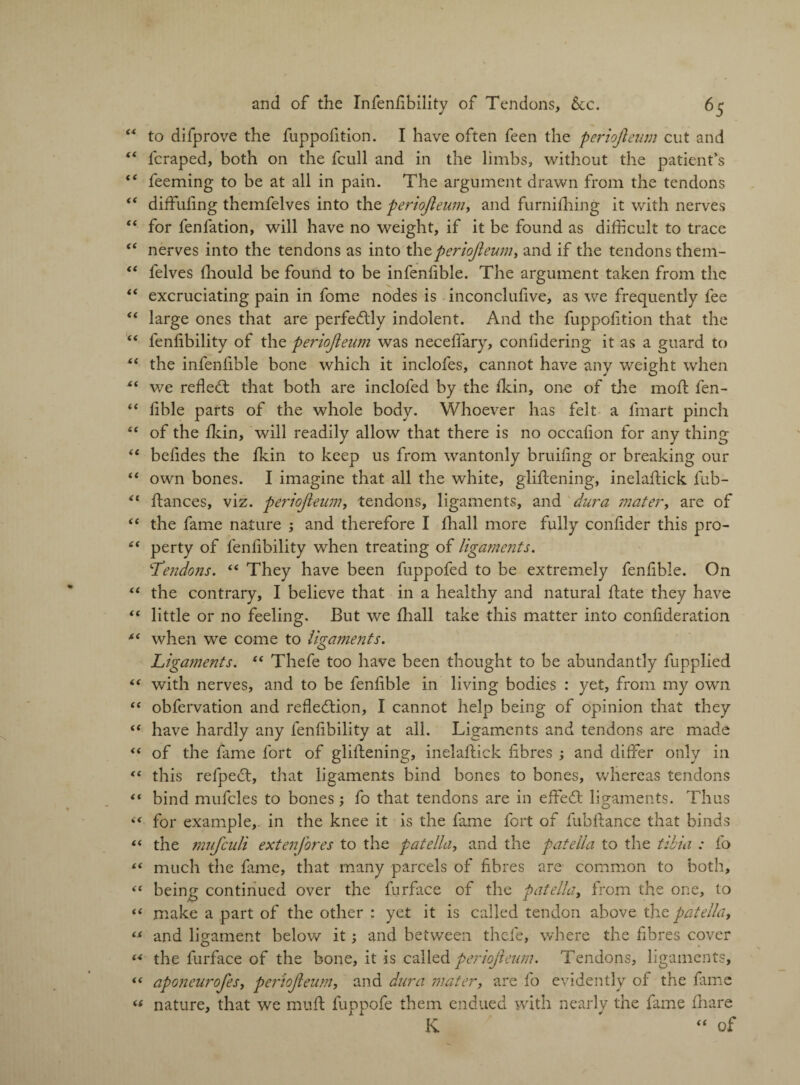 to difprove the fuppofition. I have often feen the periojleum cut and fcraped, both on the fcull and in the limbs, without the patient’s feeming to be at all in pain. The argument drawn from the tendons diffufing themfelves into the periojleum, and furnifliing it with nerves for fenfation, will have no weight, if it be found as difficult to trace nerves into the tendons as into tht periojleum, and if the tendons them¬ felves fliould be found to be infenfible. The argument taken from the excruciating pain in fome nodes is inconclufive, as we frequently fee large ones that are perfectly indolent. And the fuppofition that the fenflbility of the periojleum was neceffary, conlidering it as a guard to the infenfible bone which it inclofes, cannot have any weight when we refled; that both are inclofed by the dun, one of the moft fen- flble parts of the whole body. Whoever has felt a fmart pinch of the flein, will readily allow that there is no occafion for any thing befides the fkin to keep us from wantonly bridling or breaking our own bones. I imagine that all the white, glidening, inelafldck fub- dances, viz. periojleum, tendons, ligaments, and dura mater, are of the fame nature ; and therefore I fliall more fully conflder this pro¬ perty of fenflbility when treating of ligaments. 'Tendons. “ They have been fuppofed to be extremely fenflble. On the contrary, I believe that in a healthy and natural date they have little or no feeling. But we fliall take this matter into conflderation when we come to ligaments. Ligaments. “ Thefe too have been thought to be abundantly fupplied with nerves, and to be fenflble in living bodies : yet, from my own obfervation and reflection, I cannot help being of opinion that they have hardly any fenflbility at all. Ligaments and tendons are made of the fame fort of gliflening, ineladick fibres ; and differ only in this refpeCt, that ligaments bind bones to bones, whereas tendons bind mufcles to bones; fo that tendons are in effeCt ligaments. Thus for example,, in the knee it is the fame fort of fubfiance that binds the mufculi extenjores to the patella, and the patella to the tibia : fo much the fame, that many parcels of fibres are common to both, being continued over the furface of the patella, from the one, to make a part of the other : yet it is called tendon above the patella, and ligament below it; and between thefe, where the fibres cover the furface of the bone, it is called periojleum. Tendons, ligaments, aponeurofes, periojleum, and dura mater, are fo evidently of the fame nature, that we mud fuppofe them endued with nearly the fame fliare K ' “ of