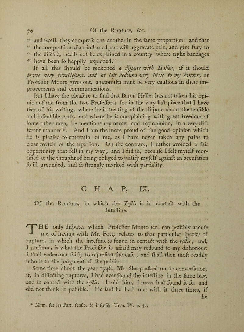 “ and fwcll, they comprefs one another in the fame proportion: and that “ thecompreflionof an inflamed part will aggravate pain, and give fury to “ the difeafe, needs not be explained in a country where tight bandages 4‘ have been fo happily exploded.” If all this fhould be reckoned a difpute with Haller, if it Ihould prove very troublefome, and at lajl redound very little to my honour, as Profeflor Monro gives out, anatomifts mull be very cautious in their im¬ provements and communications. But I have the pleafure to find that Baron Haller has not taken his opi¬ nion of me from the two Profeflors; for in the very laft piece that I have feen of his writing, where he is treating of the difpute about the fenfible and infenfible parts, and where he is complaining with great freedom of fome other men, he mentions my name, and my opinion, in a very dif¬ ferent manner *. And I am the more proud of the good opinion which he is pleafed to entertain of me, as I have never taken any pains to clear myfelf of the afperfion. On the contrary, I rather avoided a fair opportunity that fell in my way; and I did fo, becaufe I felt myfelf mor¬ tified at the thought of being obliged to juftify myfelf againfi an accufation fo ill grounded, and fo firongly marked with partiality. CHAP. IX. Of the Rupture, in which the T*eft is is in contact with the Intefline. S . t \ T^HE only difpute, which Profeflor Monro fen. can poflibly accufe me of having with Mr. Pott, relates to that particular fpecies of rupture, in which the intefline is found in contact with the tejiis -y and, I prefume, is what the Profeflor is afraid may redound to my dishonour, I fliall endeavour fairly to reprefent the cafe j and fhall then inofl readily fubmit to the judgment of the public. Some time about the year 1748, Mr. Sharp afked me in converfation, if, in differing ruptures, I had ever found the intefline in the fame bag, and in contact with the tejiis. I told him, I never had found it fo, and did not think it poflible. He faid he had met with it three times, if he * Mem. fur les Part, fenfib. & infenfib. Tom. IV. p. 37.