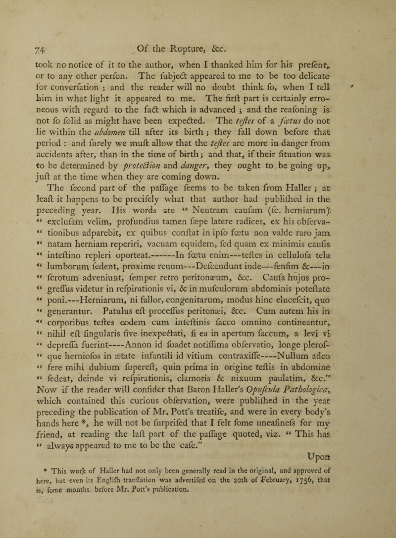 took no notice of it to the author, when I thanked him for his prefenf* or to any other perfon. The fubjedt appeared to me to be too delicate- for converfation ; and the reader will no doubt think fo, when I tell, him in what light it appeared to me. The firft part is certainly erro¬ neous with regard to the fadt which is advanced and the reafoning is. -not fo folid as might have been expedted. The tejies of a foetus do not lie within the abdomen till after its birth ; they fall down before that period : and furely we muft allow that the tefles are more in danger from accidents after, than in the time of birth; and that, if their fituation was to be determined by proteblion and danger, they ought to be going up,, juft at the time when they are coming down. The fecond part of the paftage feems to be taken from Haller ; at leaft it happens to be precifely what that author had published in the. preceding year. His words are “ Neutram caufam (fc. herniarum^ t( exclufam velim, profundius tamen ftepe latere radices, ex his obferva- “ tionibus adparebit, ex quibus conftat in ipfo feetu non valde raro jam. “ natam herniam reperiri, vacuam equidem, fed quam ex minimis caufts “ inteftino repleri oporteat.-In feetu enim—teftes in cellulofa tela lumborum fedent, proxime reuum—Defcendunt inde—fenfim &—in “ ferotum adveniunt, femper retro peritonaeum, &c. Caufa hujus pro- (( greffus videtur in refpirationis vi, & in mufculorum abdominis poteftate poni.—Herniarum, ni fallor, congenitarum, modus hinc elucefcit, quo “ generantur. Patulus eft proceffus peritonad, &c. Cum autem his in corporibus teftes eodem cum inteftinis facco omnino contineantur, “ nihil eft ftngularis ftve inexpedtati, ft ea in apertum faccum, a levi vi “ deprefta fuerint-Annon id fuadet notiftima obfervatio, longe plerof- “ que herniofos in state infantili id vitium contraxifte-Nullum adeo “ fere mihi dubium fupereft, quin prima in origine teftis in abdomine {( fedeat, deinde vi refpirationis, clamoris & nixuum paulatim. See.” Now if the reader will conftder that Baron Haller’s Opufcula Patbologica which contained this curious obfervation, were publifhed in the year preceding the publication of Mr. Pott’s treatife, and were in every body’s hands here *, he will not be furprifed that I felt fome uneaftnefs for my friend, at reading the laft part of the paftage quoted, viz. “ This has “ always appeared to me to be the cafe.” Upon * This work of Haller had not only been generally read in the original, and approved of here, but even its Englifh tranflation was advertifed on the 20th of -February, 1756, that is, fome months before Mr. Pott’s publication.