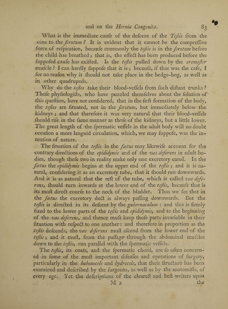 *• and on the Hernia Congenita. 83 What is the immediate caufe of the defcent of the 'Tefiis from the oins to the fcrotnm ? It is evident that it cannot be the compreffive force of refpiration, becaufe commonly the tejiis is in the fcrotum before the child has breathed; that is, the effeCt has been produced before the fuppofed caufe has exilted. Is the tejiis pulled down by the cremajier •mufcle ? I can hardly fuppofe that it is becaufe, if that was the cafe, I fee no reafon why it fhould not take place in the hedge-hog, as well as in other quadrupeds. Why do the tejies take their blood-velfels from fuch diftant trunks ? Thofe phyliologifts, who have puzzled themfelves about the folution of this queftion, have not conf dered, that in the firfl formation of the body, the tejies are lituated, not in the fcrotum, but immediately below the kidneys -, and that therefore it was very natural that their blood-velfels ihould rife in the fame manner as thofe of the kidneys, but a little lower. The great length of the fpermatic velfels in the adult body will no doubt occaiion a more languid circulation, which, we may fuppofe, was the in¬ tention of nature. The fituation of the tefiis in the foetus may like wife account for the ■contrary directions of the epididymis and of the vas.deferens in adult bo¬ dies, though thefe two in reality make only one excretory canal. In the foetus the epididymis begins at the upper end of the tefiis; and it is na¬ tural, conlidering .it as an excretory tube, that it fhould run downwards. And it is as natural that the reft of the tube, which is called no as defe¬ rens, fhould turn inwards at the lower end of the tefis, becaufe that is its moft direCt courfe to the neck of the bladder. Thus we fee that in the fcetus the excretory duCt is always palling downwards. But the tefis is directed in its defcent by the gubernaculum : and this is firmly fixed to the lower parts of the tefis and epididymis., and to the beginning of the vas deferens, and thence mufc keep thofe parts invariable in their fituation with refpeCt to one another : and therefore in proportion as the tefis defcends, the vas deferens mult afcend from the lower end of the tefis ', and it mult, from the palfage through the abdominal mufcles down to the tefiis, run parallel with the fpermatic velfels. The tefis, its coats, and the fpermatic chord, are fo often concern¬ ed in fome of the moft important difeafes and operations of furgery, particularly in the bubonocele and hydrocele, that their ftruCture has been examined and defcribed by the furgeons, as well as by the anatomifls, of every age. Yet the defcriptions of the .cleared: and bell writers upon