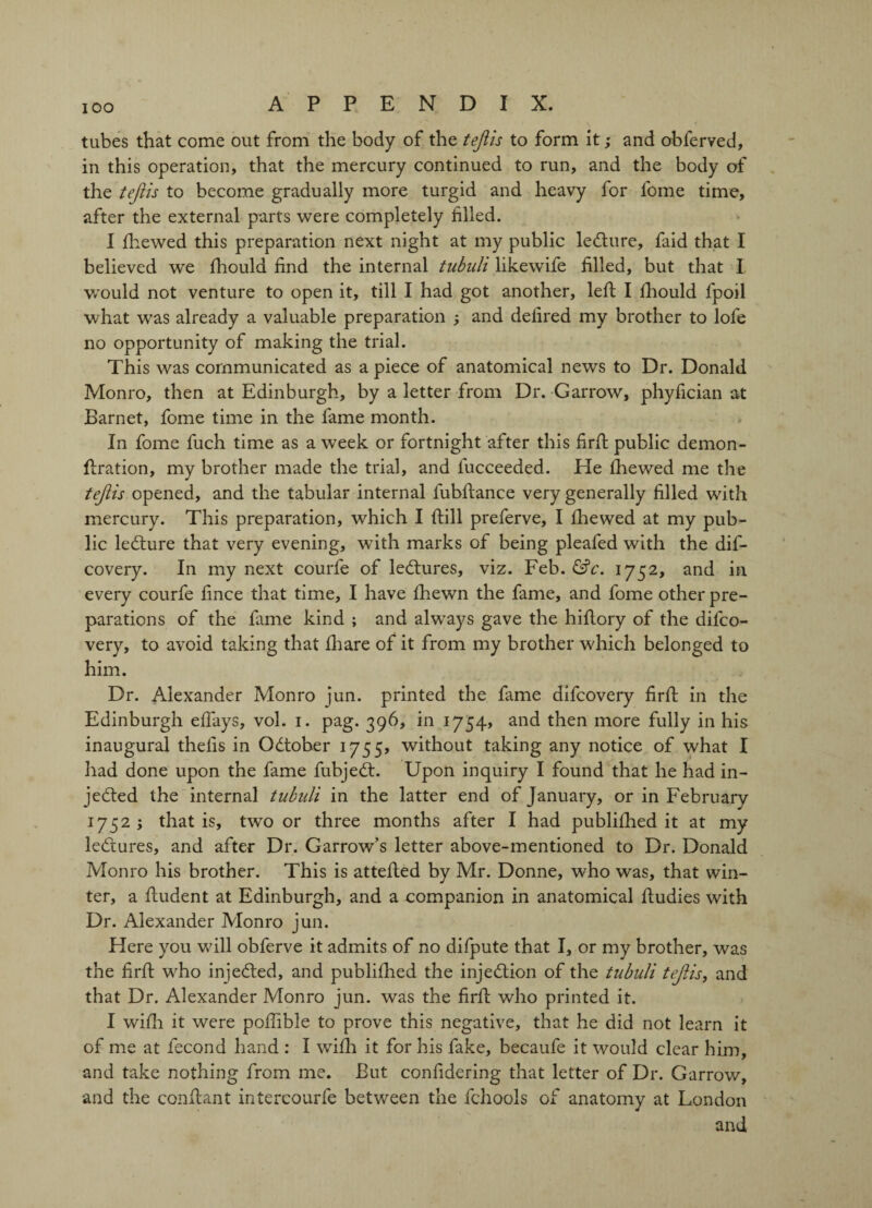 tubes that come out from the body of the tejiis to form it; and obferved, in this operation, that the mercury continued to run, and the body of the tejiis to become gradually more turgid and heavy for fome time, after the external parts were completely filled. I {hewed this preparation next night at my public leCture, faid that I believed we fhould find the internal tubuli likewife filled, but that I v/ould not venture to open it, till I had got another, left I fhould fpoil what was already a valuable preparation ; and delired my brother to lofe no opportunity of making the trial. This was communicated as a piece of anatomical news to Dr. Donald Monro, then at Edinburgh, by a letter from Dr. G arrow, phyfician at Barnet, fome time in the fame month. In fome fuch time as a week or fortnight after this firft public demon- ftration, my brother made the trial, and lucceeded. He fhewed me the tejiis opened, and the tabular internal fubftance very generally filled with mercury. This preparation, which I {fill preferve, I fhewed at my pub¬ lic leCture that very evening, with marks of being pleafed with the dif- covery. In my next courfe of leCtures, viz. Feb. &c. 1752, and in. every courfe fince that time, I have fhewn the fame, and fome other pre¬ parations of the fame kind ; and always gave the hiftory of the difco- very, to avoid taking that fhare of it from my brother which belonged to him. Dr. Alexander Monro jun. printed the fame difcovery firft in the Edinburgh eftays, vol. 1. pag. 396, in 1754, and then more fully in his inaugural thelis in October 1755, without taking any notice of what I had done upon the fame fubjeCt. Upon inquiry I found that he had in¬ jected the internal tubuli in the latter end of January, or in February 1752 ; that is, two or three months after I had publifhed it at my leCtures, and after Dr. Garrow’s letter above-mentioned to Dr. Donald Monro his brother. This is attefted by Mr. Donne, who was, that win¬ ter, a ftudent at Edinburgh, and a companion in anatomical ftudies with Dr. Alexander Monro jun. Here you will obferve it admits of no difpute that I, or my brother, was the firft who injeCfed, and publifhed the injection of the tubuli tejiis, and that Dr. Alexander Monro jun. was the firft who printed it. I with it were poftible to prove this negative, that he did not learn it of me at fecond hand : I wifh it for his fake, becaufe it would clear him, and take nothing from me. But confidering that letter of Dr. Garrow, and the conftant intercourfe between the fchools of anatomy at London and