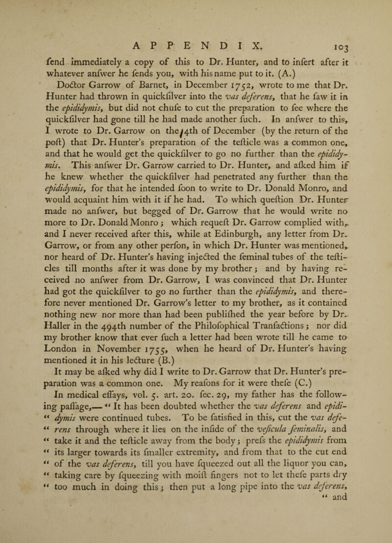 fend immediately a copy of this to Dr. Hunter, and to infert after it whatever anfwer he fends you, with his name put to it. (A.) Doctor Garrow of Barnet, in December 1752, wrote tome that Dr. Hunter had thrown in quickfilver into the vas deferens, that he faw it in the epididymis, but did not chufe to cut the preparation to fee where the quickfilver had gone till he had made another fuch. In anfwer to this, I wrote to Dr. Garrow on they4th of December (by the return of the poll) that Dr. Hunter’s preparation of the teflicle was a common one, and that he would get the quickfilver to go no further than the epididy¬ mis, This anfwer Dr. Garrow carried to Dr. Hunter, and aiked him if he knew whether the quickfilver had penetrated any further than the epididymis, for that he intended foon to write to Dr. Donald Monro, and would acquaint him with it if he had. To which queftion Dr. Hunter made no anfwer, but begged of Dr. Garrow that he would write no more to Dr. Donald Monro ; which requefi: Dr. Garrow complied with,* and I never received after this, while at Edinburgh, any letter from Dr- Garrow, or from any other perfon, in which Dr. Hunter was mentioned, nor heard of Dr. Hunter’s having injected the feminal tubes of the tefli- cles till months after it was done by my brother; and by having re¬ ceived no anfwer from Dr. Garrow, I was convinced that Dr. Hunter had got the quickfilver to go no further than the epididymis, and there¬ fore never mentioned Dr. Garrow’s letter to my brother, as it contained nothing new nor more than had been publifhed the year before by Dr.- Halier in the 494th number of the Philofophical Tranfadtions; nor did my brother know that ever fuch a letter had been wrote till he came to London in November 1755, when he heard of Dr. Hunter’s having mentioned it in his ledhire (B.) It may be alked why did I write to Dr. Garrow that Dr. Hunter’s pre¬ paration was a common one. My reafons for it were thefe (C.) In medical efiays, vol. 5. art. 20. fee. 29, my father has the follow¬ ing pafi’age,—It has been doubted whether the vas deferens and epidi- “ dymis were continued tubes. To be fatisfied in this, cut the vas defe- “ rens through where it lies on the infide of the vejicula feminalis, and t€ take it and the teilicle away from the body ; prefs the epididymis from “ its larger towards its fmaller extremity, and from that to the cut end “ of the vas deferens, till you have fqueezed out all the liquor you can, “ taking care by fqueezing with moifi: fingers not to let thefe parts dry “ too much in doing this; then put a long pipe into the vas deferens, “ and