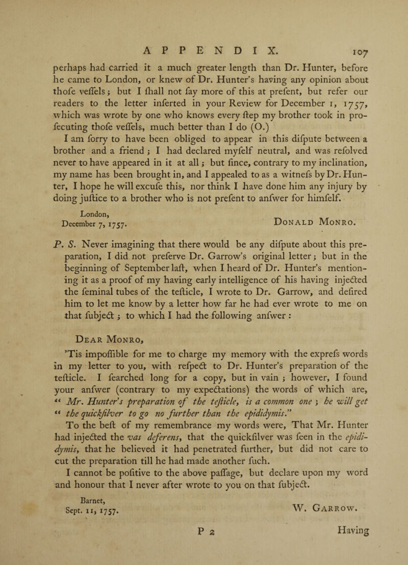 perhaps had carried it a much greater length than Dr. Hunter, before he came to London, or knew of Dr. Hunter’s having any opinion about thofe veflels; but I fhall not fay more of this at prefent, but refer our readers to the letter inferted in your Review for December 1, 1757, which was wrote by one who knows every Rep my brother took in pro- fecuting thofe veflels, much better than I do (O.) I am forry to have been obliged to appear in this difpute between a brother and a friend ; I had declared myfelf neutral, and was refolved never to have appeared in it at all; but fince, contrary to my inclination, my name has been brought in, and I appealed to as a witnefs by Dr. Hun¬ ter, I hope he willexcufe this, nor think I have done him any injury by doing juftice to a brother who is not prefent to anfwer for himfelf. London, December 7, 1757. Donald Monro. P. S. Never imagining that there would be any difpute about this pre¬ paration, I did not preferve Dr. Garrow’s original letter; but in the beginning of September lad, when I heard of Dr. Hunter’s mention¬ ing it as a proof of my having early intelligence of his having injedted the feminal tubes of the tefticle, I wrote to Dr. Garrow, and defired him to let me know by a letter how far he had ever wrote to me on that fubjedt to which I had the following anfwer : Dear Monro, ’Tis impoflible for me to charge my memory with the exprefs words in my letter to you, with refpedt to Dr. Hunter’s preparation of the tefticle. I fearched long for a copy, but in vain ; however, I found your anfwer (contrary to my expectations) the words of which are, “ Mr. Hunter s preparation of the tefticle, is a common one 1 he will get “ the quickftlver to go no further than the epididymis.” To the bed; of my remembrance my words were, That Mr. Hunter had injected the vas deferens, that the quickfilver was feen in the epidi- dymisy that he believed it had penetrated further, but did not care to cut the preparation till he had made another fuch. I cannot be pofltive to the above paflage, but declare upon my word and honour that I never after wrote to you on that fubjedt. Barnet, Sept. 11, 1757. W* Garrow. P 2 Having