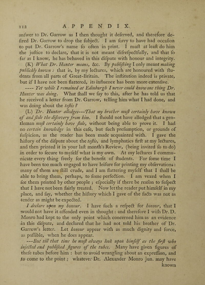 anfwer to Dr. Garrow as I then thought it deferved, and therefore de- fired Dr. Garrow to drop the fubjedl. I am forry to have had occafion to put Dr. Garrow’s name fo often in print. I mud: at lead: do him the judice to declare, that it is not meant difrefpedtfully, and that fo far as I know, he has behaved in this difpute with honour and integrity. (K) What Dr. Hunter means, &c. By publijking I only meant making publickly known : that is, by my ledlures, which are honoured with flu- dents from all parts of Great-Britain. The inflitution indeed is private, but if I have not been dattered, its induence has been more extenfive. -Tet while I remained at Edinburgh I never coidd know one thing Dr. Hunter was doing. What fhall we fay to this, after he has told us that he received a letter from Dr. Garrow, telling him what I had done, and was doing about the tejiis ? (L) Dr. Hunter alledges—’That my brother 7nufi certainly have known of andJiole the difcovery from him. I fhould not have alledged that a gen¬ tleman muji certainly have foie, without being able to prove it. I had no certain knowledge in this cafe, but fuch prefumption, or grounds of fufpicion, as the reader has been made acquainted with. I gave the hidory of the difpute about the teflis, and lymphatics drfl at my ledlures, and then printed it in your lafl month’s Review, (being invited fo to do) in order to fecure to myfelf what is my own. At my le&ures I commu¬ nicate every thing freely for the benedt of fludents. For fome time I have been too much engaged to have leifure for printing my obfervations: many of them are flill crude, and I am battering myfelf that I fhall be able to bring them, perhaps, to fome perfection. I am vexed when I fee them printed by other people ; efpecially if there be reafon to fufpeft that I have not been fairly treated. Now let the reader put himfelf in my place, and fay, whether the hidory which I gave of the fadts was not as tender as might be expected. I declare upon my honour. I have fuch a refpedl for honour, that I ■would not have it offended even in thought : and therefore I with Dr. D. Monro had kept to the only point which concerned him as an evidence in this difpute, and declared that he had not told his brother of Dr. Garrow’s letter. Let honour appear with as much dignity and force, as poflible, when he does appear. —But till that time he muf always look upon himfelf as the frf who injecled and publified figures of the tubes. Many have given dgures of thefe tubes before him : but to avoid wrangling about an expreflion, and Xo come to the point ; whatever Dr. Alexander Monro jun. may have known