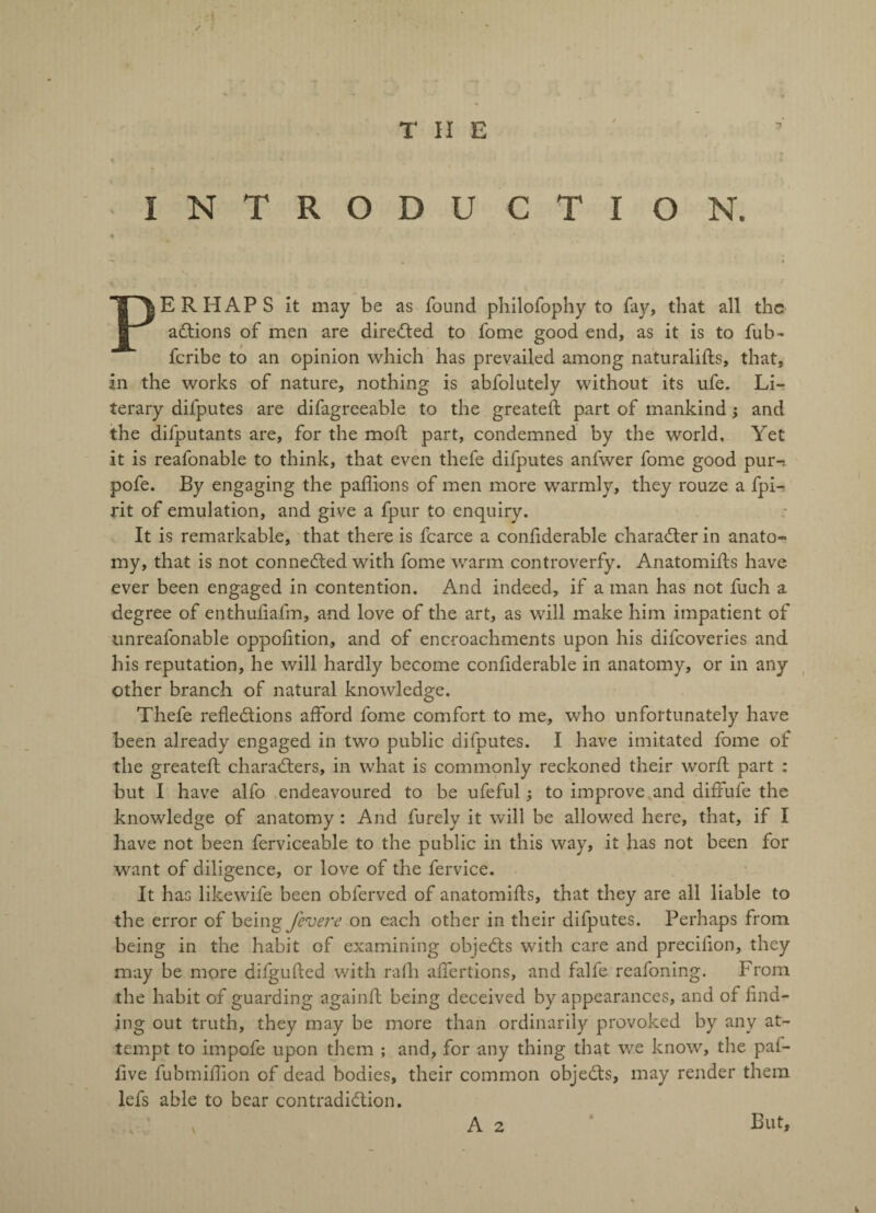 I N T R O D U C T I O N. PERHAPS it may be as found philofophy to fay, that all the actions of men are directed to fome good end, as it is to fub- feribe to an opinion which has prevailed among naturalifls, that, in the works of nature, nothing is abfolutely without its ufe. Li¬ terary difputes are difagreeable to the greateft part of mankind; and the difputants are, for the moil part, condemned by the world. Yet it is reafonable to think, that even thefe difputes anfwer fome good pur-, pofe. By engaging the pafiions of men more warmly, they rouze a fpL jrit of emulation, and give a fpur to enquiry. It is remarkable, that there is fcarce a confiderable character in anato¬ my, that is not connected with fome warm controverfy. Anatomifts have ever been engaged in contention. And indeed, if a man has not fuch a degree of enthufiafm, and love of the art, as will make him impatient of unreafonable oppofition, and of encroachments upon his difeoveries and his reputation, he will hardly become confiderable in anatomy, or in any other branch of natural knowledge. Thefe reflections afford fome comfort to me, who unfortunately have been already engaged in two public difputes. I have imitated fome of the greateft characters, in what is commonly reckoned their worft part : but I have alfo endeavoured to be ufeful; to improve and diffufe the knowledge of anatomy : And furely it will be allowed here, that, if I have not been ferviceable to the public in this way, it has not been for want of diligence, or love of the fervice. It has likewife been obferved of anatomifts, that they are all liable to the error of being fevere on each other in their difputes. Perhaps from being in the habit of examining objeCts with care and precifion, they may be more difgufted with rafh affertions, and falfe reafoning. From the habit of guarding againft being deceived by appearances, and of find¬ ing out truth, they may be more than ordinarily provoked by any at¬ tempt to impofe upon them ; and, for any thing that we know, the paf- iive fubmifhon of dead bodies, their common objeCts, may render them lefs able to bear contradiction, v V A 2 But,