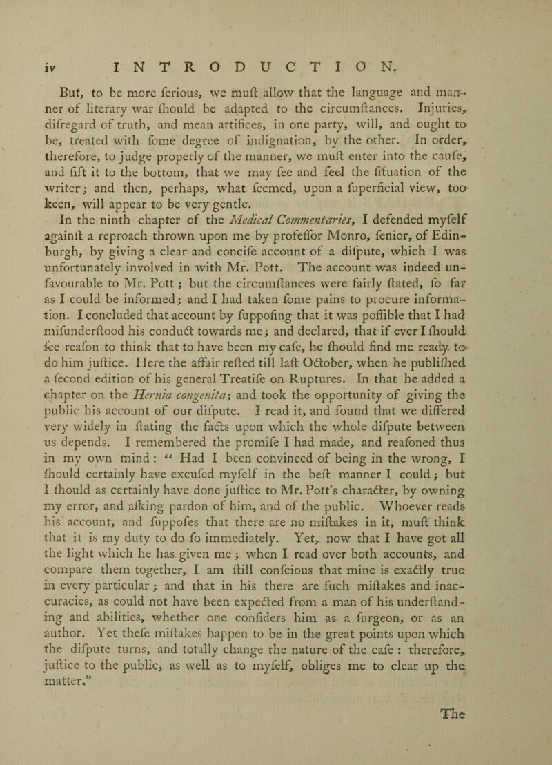But, to be more ferious, we mull allow that the language and man¬ ner of literary war fhould be adapted to the circumfances. Injuries, difregard of truth, and mean artifices, in one party, will, and ought to be, treated with fome degree of indignation, by the other. In order, therefore, to judge properly of the manner, we muff enter into the caufe, and fift it to the bottom, that we may fee and feel the fituation of the writer ; and then, perhaps, what feemed, upon a fuperficial view, too keen, will appear to be very gentle. In the ninth chapter of the Medical Commentaries, I defended myfelf againf a reproach thrown upon me by profeffor Monro, fenior, of Edin¬ burgh, by giving a clear and concife account of a difpute, which I was unfortunately involved in with Mr. Pott. The account was indeed un¬ favourable to Mr. Pott; but the circumfances were fairly fated, fo far as I could be informed; and I had taken fome pains to procure informa¬ tion. I concluded that account by fuppof ng that it was poflible that I had milunderlfood his conduct towards me; and declared, that if everlfiould fee reafon to think that to have been my cafe, he fhould find me ready, to do him jufiice. Here the affair refed till laft October, when he publiflied a fecond edition of his general Treatife on Ruptures. In that he added a chapter on the Hernia congenita; and took the opportunity of giving the public his account of our dilpute. I read it, and found that we differed very widely in fating the facfs upon which the whole difpute between us depends. I remembered the promlfe I had made, and reafoned thu3 in my own mind : “ Had I been convinced of being in the wrong, I fhould certainly have excufed myfelf in the bef manner I could; but I fliould as certainly have done juf ice to Mr. Pott’s character, by owning my error, and afking pardon of him, and of the public. Whoever reads his account, and fuppofes that there are no mifakes in it, muf think that it is my duty to. do fo immediately. Yet, now that I have got all the light which he has given me; when I read over both accounts, and compare them together, I am fill confcious that mine is exadtly true in every particular; and that in his there are fuch mifakes and inac¬ curacies, as could not have been expected from a man of his underf and- ing and abilities, whether one confiders him as a furgeon, or as an author. Yet thefe mifakes happen to be in the great points upon which the difpute turns, and totally change the nature of the cafe : therefore, juf ice to the public, as well as to myfelf, obliges me to clear up tha matter.” The