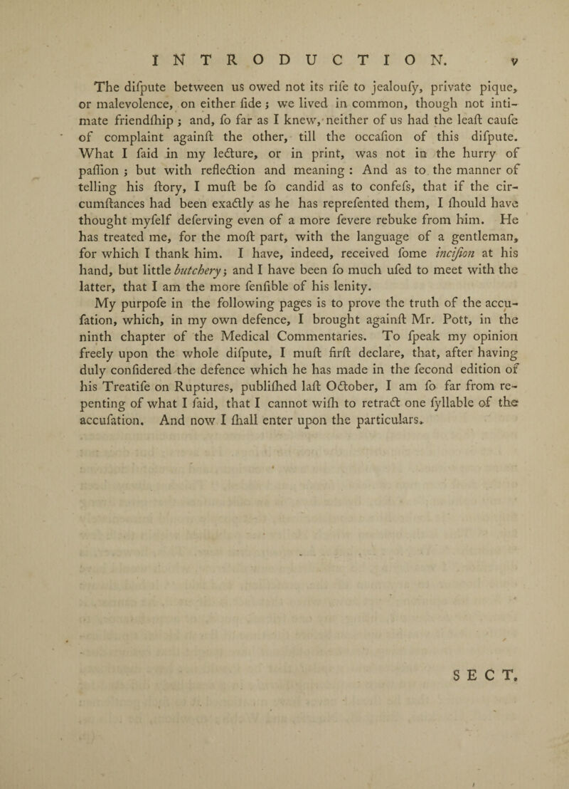 The difpute between us owed not its rife to jealoufy, private pique, or malevolence, on either lide ; we lived in common, though not inti¬ mate friendlhip ; and, fo far as I knew, neither of us had the lead: caufe of complaint againd: the other, till the occadon of this difpute. What I faid in my le&ure, or in print, was not in the hurry of padlon ; but with refle&ion and meaning : And as to the manner of telling his ftory, I mud: be fo candid as to confefs, that if the cir- cumftances had been exadtly as he has reprefented them, I Ihould have thought myfelf deferving even of a more fevere rebuke from him. He has treated me, for the mod: part, with the language of a gentleman, for which I thank him. I have, indeed, received fome incijion at his hand, but little butchery; and I have been fo much ufed to meet with the latter, that I am the more fendble of his lenity. My purpofe in the following pages is to prove the truth of the accu- fation, which, in my own defence, I brought againd: Mr. Pott, in the ninth chapter of the Medical Commentaries. To fpeak my opinion freely upon the whole difpute, I mud: fird: declare, that, after having duly confidered the defence which he has made in the fecond edition of his Treatife on Ruptures, publifhed laffc October, I am fo far from re¬ penting of what I faid, that I cannot wifh to retradt one fyllable of the accufation. And now I fhall enter upon the particulars,. / SECT,