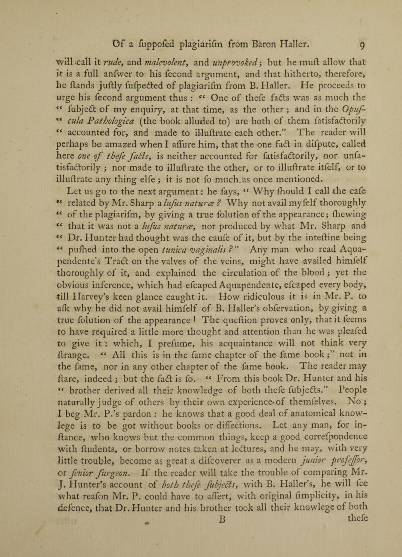 ’Will 'Call it rude, and malevolent, and unprovoked ; but he mud allow that it is a full anfwer to his fecond argument, and that hitherto, therefore, he dands judly fufpeded of plagiarifm from B. Haller. He proceeds to urge his fecond argument thus : “ One of thefe fads was as much the “ iubjed of my enquiry, at that time, as the other; and in the OpuJ- cula Pathologica (the book alluded to) are both of them fatisfadorily <( accounted for, and made to illuftrate each other.” The reader will perhaps be amazed when I allure him, that the one fad in difpute, called here one of thefe faffs, is neither accounted for fatisfadorily, nor unfa- tisfadorily ; nor made to illudrate the other, or to illuftrate itfelf, or to illuftrate any thing elfe ; it is not fo much as once mentioned. Let us go to the next argument: he fays, “ Why fhould I call the cafe tc related by Mr. Sharp a lufus naturce ? Why not avail myfelf thoroughly te of the plagiarifm, by giving a true folution of the appearance; fhewing “ that it was not a kifus naturce, nor produced by what Mr. Sharp and <{ Dr. Hunter had thought was the caufe of it, but by the intedine being “ pufhed into the open tunica vaginalis V' Any man who read Aqua- pendente’s Trad on the valves of the veins, might have availed himfelf thoroughly of it, and explained the circulation of the blood ; yet the obvious inference, which had efcapedAquapendente, efcaped everybody, till Harvey’s keen glance caught it. How ridiculous it is in Mr. P. to afk why he did not avail himfelf of B. Haller’s obfervation, by giving a true folution of the appearance 1 The queftion proves only, that it feems to have required a little more thought and attention than he was pleafed to give it : which, I prefume, his acquaintance will not think very drange. “ All this is in the fame chapter of the fame book;” not in the fame, nor in any other chapter of the fame book. The reader may dare, indeed ; but the fad is fo. “ From this book Dr. blunter and his “ brother derived all their knowledge of both thefe fubjeds.” People naturally judge of others by their own experience*of themfelves. No; I beg Mr. P.’s pardon : he knows that a good deal of anatomical know- lege is to be got without books or difiedions. Let any man, for in¬ dance, who knows but the common things, keep a good correfpondence with dudents, or borrow notes taken at ledures, and he may, with very little trouble, become as great a difcoverer as a modern junior profefor, or fenior furgeon. If the reader will take the trouble of comparing Mr. J. Hunter’s account of both thefe fubjeffs, with B. Plaller’s, he will fee what reafon Mr. P. could have to adert, with original fimplicity, in his defence, that Dr. Hunter and his brother took all their knowlege of both B thefe