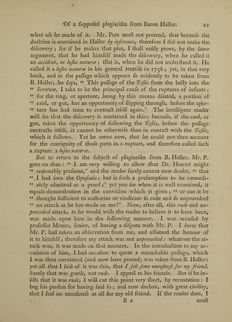 what ufe he made of it. Mr. Pott muft not pretend, that becaufe the doctrine is contained in Haller by inference, therefore I did not make the difcovery; for if he makes that plea, I fhall eafily prove, by the fame argument, that he had himfelf made the difcovery, when he called it an accident, or lufiis natures; that is, when he did not underftand it. He called it a lufus natures in his general treatife in 1756 ; yet, in that very book, and in the paffage which appears fo evidently to be taken from B. Haller, he fays, “ This paffage of the Tefis from the belly into the “ Scrotum, I take to be the principal caufe of the ruptures of infants ; “ for the ring, or aperture, being by this means dilated, a portion of <( caul, or gut, has an opportunity of flipping through, before the aper- <e ture has had time to contradt itfelf again.” The intelligent reader will fee that the difcovery is contained in this; becaufe, if the caul, or gut, takes the opportunity of following the Tdejlis, before the paffage contracts itfelf, it cannot be otherwife than in contadt with the T’eftis, which it follows. Yet he owns now, that he could not then account for the contiguity of thofe parts in a rupture, and therefore called fuch a rupture a lufus natures. But to return to the fubjedt of plagiarifm from B. Haller. Mr. P. goes on thus : “ I am very willing to allow that Dr. Hunter might realonably prefume,” and the reader furely cannot now doubt, “ that “ I had feen the Opufcula; but is fuch a prefumption to be immedi- “ ately admitted as a proofyet you fee when it is well examined, it equals demonffration in the convidton which it gives ; “ or can it be (( thought fuffleient to authorize or vindicate fo rude and fo unprovoked <e an attack as he has made on me?” Now, after all, this rude and un¬ provoked attack, as he would with the reader to believe it to have been, was made upon him in the following manner. I was accufed by profeffor Monro, fenior, of having a difpute with Mr. P. I knew that Mr. P. had taken an obfervation from me, and affumed the honour of it to himfelf; therefore my attack was not unprovoked: whatever the at¬ tack was, it was made on that account. In the introduction to my ac- cufation of him, I had occaflon to quote a remarkable paffage, which I was then convinced (and now have proved) was taken from B. Haller: yet all that I faid of it was this, that I felt fome uneafnefs for my friend. Surely that was gentle, not rude. I appeal to his friends. But if he in- flfts that it was rudey 1 will cut this point very fhort, by recantation : I beg his pardon for having faid fo ; and now declare, with great civility, that I feel no uneafinefs at all for my old friend. If the reader does, I B 2 muff