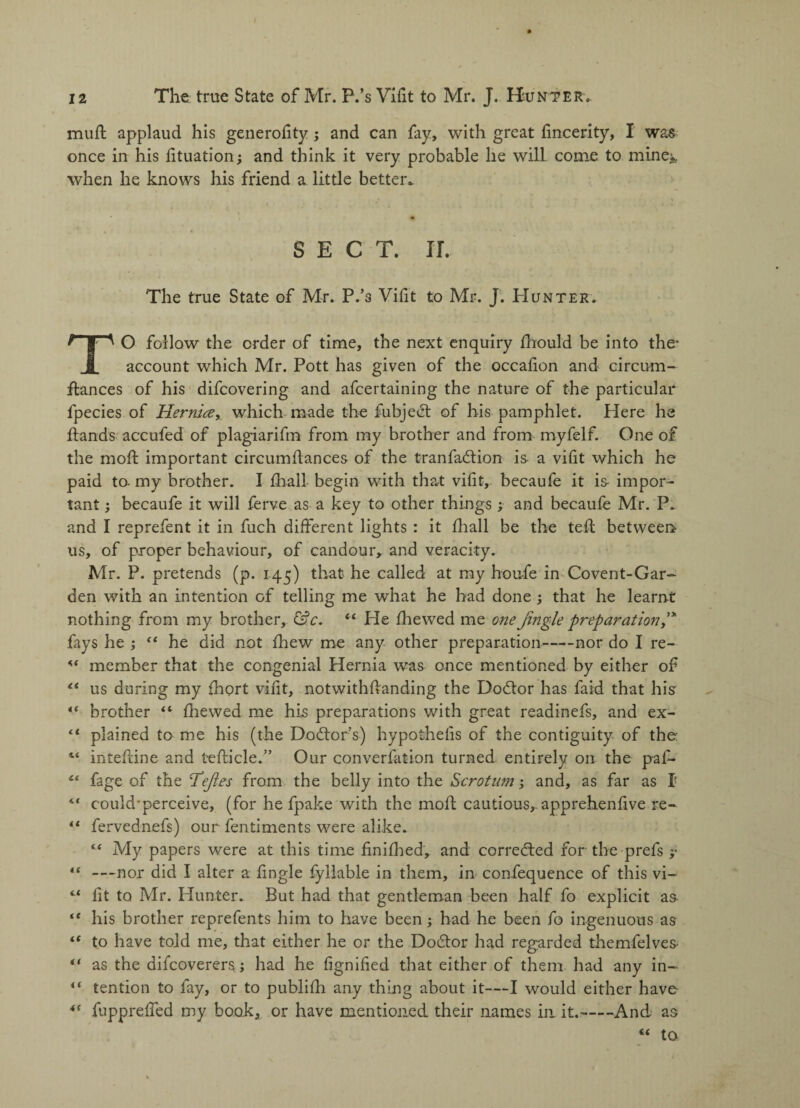 mufl applaud his generofity; and can fay, with great fincerity, I was once in his fituation; and think it very probable he wilL come to mine* when he knows his friend a little better* SECT. IT. The true State of Mr. P.’s Vifit to Mr. J. Hunter. TO follow the order of time, the next enquiry fhould be into the* account which Mr. Pott has given of the occafon and circum- fiances of his difcovering and afcertaining the nature of the particular fpecies of Hernia, which made the fubjeet of his pamphlet. Here he hands accufed of plagiarifm from my brother and from myfelf. One of the mod: important circumfiances of the tranfadtion is a vifit which he paid to- my brother. I fhall begin with that vifit, becaufe it is impor¬ tant ; becaufe it will ferve as a key to other things; and becaufe Mr. P. and I reprefent it in fuch different lights : it fhall be the tefl between us, of proper behaviour, of candour, and veracity. Mr. P. pretends (p. 145) that he called at my hou-fe in Covent-Gar¬ den with an intention of telling me what he had done ; that he learnt nothing from my brother, &c. 44 He fhewed me one Jingle preparation J fays he ; “ he did not fhew me any other preparation-nor do I re- member that the congenial Hernia was once mentioned by either of 44 us during my fhort vifit, notwithftanding the Dodlor has fa id that his 4f brother “ fhewed me his preparations with great readinefs, and ex- 44 plained to me his (the Doctor’s) hypothelis of the contiguity of the: inteftine and teflicle.” Our converfation turned entirely on the paf- £‘ fage of the Tejles from the belly into the Scrotum ; and, as far as I “ could'perceive, (for he fpake with the mold cautious,, apprehenfive re- 41 fervednefs) our fentiments were alike. “ My papers were at this time finifhed, and corrected for the prefs y 41 —nor did I alter a fingle fyllable in them, in confequence of this vi- “ fit to Mr. Hunter. But had that gentleman been half fo explicit as- his brother reprefents him to have been; had he been fo ingenuous as 44 to have told me, that either he or the Dodtor had regarded themfelves “ as the aifcoverers; had he fignified that either of them had any in- i( tention to fay, or to publifh any thing about it—I would either have 4C fuppreffed my book, or have mentioned their names in it.-And, as “ to