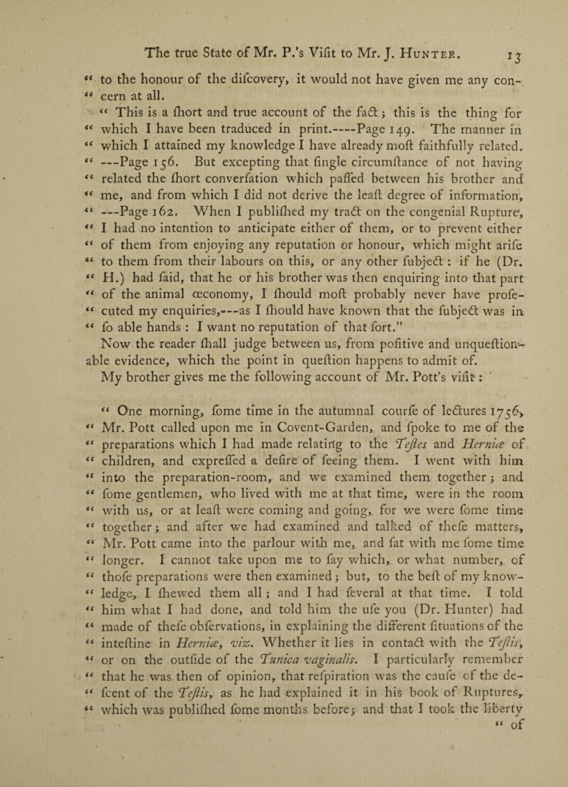 “ to the honour of the difcovery, it would not have given me any con- “ cern at all. “ This is a diort and true account of the fad; this is the thing for “ which I have been traduced in print.-Page 149. The manner in <e which I attained my knowledge I have already mod faithfully related. “ —Page 156. But excepting that (ingle circumflance of not having <f related the (hort converfation which paffed between his brother and “ me, and from which I did not derive the lead degree of information, “ —Page 162. When I published my trad on the congenial Rupture1, “ I had no intention to anticipate either of them, or to prevent either €t of them from enjoying any reputation or honour, which might arife “ to them from their labours on this, or any other fubjed : if he (Dr. “ H.) had faid, that he or his brother was then enquiring into that part “ of the animal ceconomy, I (hould mod probably never have profe- “ cuted my enquiries,—-as I (hould have known that the fubjed was in “ fo able hands : I want no reputation of that fort.” Now the reader fliall judge between us, from pofitive and unquediom- able evidence, which the point in quedion happens to admit of. My brother gives me the following account of Mr. Pott’s vifit: “ One morning, fome time in the autumnal courfe of ledures 175^ “ Mr. Pott called upon me in Covent-Garden, and fpoke to me of the “ preparations which I had made relating to the Tejles and Hernia of “ children, and expreffed a defire of feeing them. I went with him “ into the preparation-room, and we examined them together; and “ fome gentlemen, who lived with me at that time, were in the room “ with 11s, or at lead were coming and going,, for we were fome time “ together; and after we had examined and talked of thefe matters, ** Mr. Pott came into the parlour with me, and fat with me fome time “ longer. I cannot take upon me to fay which, or what number, of “ thofe preparations were then examined ; but, to the bed of my know- “ ledge, I (hewed them all; and I had feveral at that time. I told “ him what I had done, and told him the ufe you (Dr. Hunter) had <s made of thefe obfervations, in explaining the different fituations of the “ intedine in Hernia, ■viz-. Whether it lies in contact with the Tejlis, ** or on the outfide of the Tunica vaginalis. I particularly remember “ that he was then of opinion, that refpiration was the caufe of the de- “ fcent of the Teftis, as he had explained it in his book of Ruptures,. which was publiflied fome months before; and that I took the liberty “ of