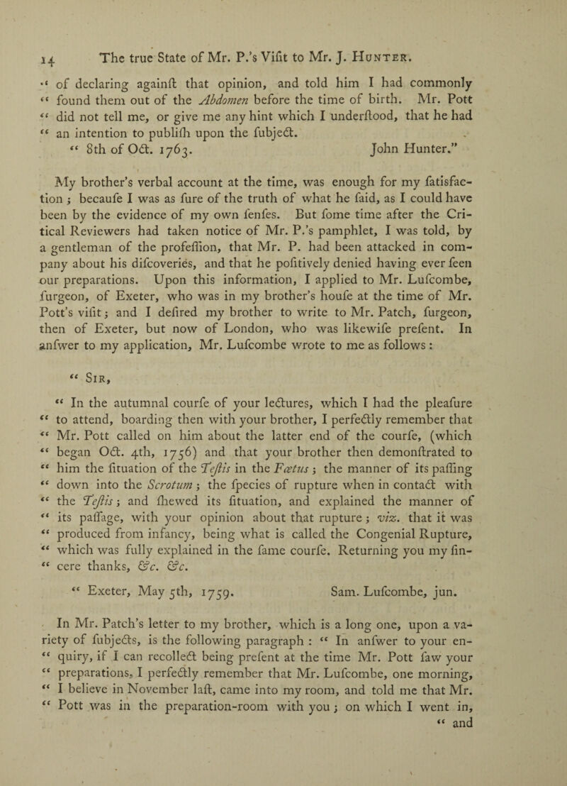 H of declaring againft that opinion, and told him I had commonly (( found them out of the Abdo?nen before the time of birth. Mr. Pott did not tell me, or give me any hint which I underhood, that he had e( an intention to publilh upon the fubjedt. “ Sth of Odt. 1763. John Hunter.” f My brother’s verbal account at the time, was enough for my fatisfac- tion ; becaufe I was as fure of the truth of what he faid, as I could have been by the evidence of my own fenfes. But fome time after the Cri¬ tical Reviewers had taken notice of Mr. P.’s pamphlet, I was told, by a gentleman of the profeffion, that Mr. P. had been attacked in com¬ pany about his difeoveries, and that he pofitively denied having ever feen our preparations. Upon this information, I applied to Mr. Lufcombe, furgeon, of Exeter, who was in my brother’s houfe at the time of Mr. Pott’s vilit; and I defired my brother to write to Mr. Patch, furgeon, then of Exeter, but now of London, who was likewife prefent. In anfwer to my application, Mr. Lufcombe wrote to me as follows: “ Sir, “ In the autumnal courfe of your ledtures, which I had the pleafure to attend, boarding then with your brother, I perfedtly remember that “ Mr. Pott called on him about the latter end of the courfe, (which €t began Odt. 4th, 1756) and that your brother then demonftrated to him the lituation of the Feft is in the Foetus ; the manner of its palling “ down into the Scrotum; the fpecies of rupture when in contadt with “ the F eft is; and Ihewed its lituation, and explained the manner of its palfage, with your opinion about that rupture ; viz. that it was <e produced from infancy, being what is called the Congenial Rupture, “ which was fully explained in the fame courfe. Returning you my lin- “ cere thanks, &c. &c. “ Exeter, May 5th, 1759. Sam. Lufcombe, jun. In Mr. Patch’s letter to my brother, which is a long one, upon a va¬ riety of fubjedts, is the following paragraph : “ In anfwer to your en- “ quiry, if I can recolledt being prefent at the time Mr. Pott faw your Cf preparations, I perfedtly remember that Mr. Lufcombe, one morning, “ I believe in November lalt, came into my room, and told me that Mr. “ Pott was in the preparation-room with you ; on which I went in, “ and
